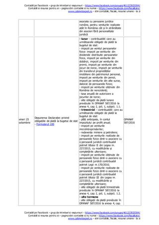 Contabili pe Facebook – grup de intrebari si raspunsuri - https://www.facebook.com/groups/461223925594/
Contabili si resurse pentru ei – pagina stiri contabile si nu numai - https://www.facebook.com/fiscalitate/
www.cabinetexpert.ro – stiri contabile, fiscale, resurse umane - la zi
Contabili pe Facebook – grup de intrebari si raspunsuri - https://www.facebook.com/groups/461223925594/
Contabili si resurse pentru ei – pagina stiri contabile si nu numai - https://www.facebook.com/fiscalitate/
www.cabinetexpert.ro – stiri contabile, fiscale, resurse umane - la zi
asociate cu persoane juridice
române, pentru veniturile realizate
atât în România cât și în străinătate
din asocieri fără personalitate
juridică
vineri 25
octombrie
Depunerea Declarației privind
obligațiile de plată la bugetul de stat
- Formularul 100
- lunar - contribuabilii care au
următoarele obligații de plată la
bugetul de stat:
- impozit pe venitul persoanelor
fizice: impozit pe veniturile din
dividende distribuite persoanelor
fizice, impozit pe veniturile din
dobânzi, impozit pe veniturile din
premii, impozit pe veniturile din
jocuri de noroc, impozit pe veniturile
din transferul proprietăților
imobiliare din patrimoniul personal,
impozit pe veniturile din pensii,
impozit pe veniturile din alte surse,
datorat de persoanele fizice;
- impozit pe veniturile obținute din
România de nerezidenți;
- taxa anuală de autorizare a
jocurilor de noroc;
- alte obligații de plată lunare
prevăzute în OPANAF 587/2016 la
anexa 4, cap. I, pct. 1, subpct. 1.1.
- trimestrial - contribuabilii care au
următoarele obligații de plată la
bugetul de stat:
- plăți anticipate, în contul
impozitului pe profit anual;
- impozit pe veniturile
microîntreprinderilor;
- redevențe miniere și petroliere;
- impozit pe veniturile realizate de
persoanele fizice dintr-o asociere cu
o persoană juridică contribuabil
potrivit titlului II din Legea nr.
227/2015, cu modificările și
completările ulterioare;
- impozit pe veniturile obținute de
persoanele fizice dintr-o asociere cu
o persoană juridică contribuabil
potrivit Legii nr.170/2016;
- impozit pe veniturile realizate de
persoanele fizice dintr-o asociere cu
o persoană juridică contribuabil
potrivit titlului III din Legea nr.
227/2015, cu modificările și
completările ulterioare;
- alte obligații de plată trimestriale
prevăzute în OPANAF 587/2016 la
anexa 4, cap. I, pct. 1, subpct. 1.2.
- alte termene
- alte obligații de plată prevăzute în
OPANAF 587/2016 la anexa 4, cap.
OPANAF
587/2016
 