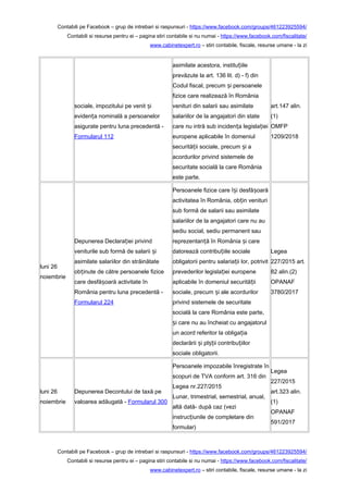 Contabili pe Facebook – grup de intrebari si raspunsuri - https://www.facebook.com/groups/461223925594/
Contabili si resurse pentru ei – pagina stiri contabile si nu numai - https://www.facebook.com/fiscalitate/
www.cabinetexpert.ro – stiri contabile, fiscale, resurse umane - la zi
sociale, impozitului pe venit iș
eviden a nominală a persoanelorț
asigurate pentru luna precedentă -
Formularul 112
asimilate acestora, institu iileț
prevăzute la art. 136 lit. d) - f) din
Codul fiscal, precum i persoaneleș
fizice care realizează în România
venituri din salarii sau asimilate
salariilor de la angajatori din state
care nu intră sub inciden a legisla ieiț ț
europene aplicabile în domeniul
securită ii sociale, precum i aț ș
acordurilor privind sistemele de
securitate socială la care România
este parte.
art.147 alin.
(1)
OMFP
1209/2018
luni 26
noiembrie
Depunerea Declara iei privindț
veniturile sub formă de salarii iș
asimilate salariilor din străinătate
ob inute de către persoanele fiziceț
care desfă oară activitate înș
România pentru luna precedentă -
Formularul 224
Persoanele fizice care î i desfă oarăș ș
activitatea în România, ob in venituriț
sub formă de salarii sau asimilate
salariilor de la angajatori care nu au
sediu social, sediu permanent sau
reprezentan ă în România i careț ș
datorează contribu iile socialeț
obligatorii pentru salaria ii lor, potrivitț
prevederilor legisla iei europeneț
aplicabile în domeniul securită iiț
sociale, precum i ale acordurilorș
privind sistemele de securitate
socială la care România este parte,
i care nu au încheiat cu angajatorulș
un acord referitor la obliga iaț
declarării i pl ii contribu iilorș șț ț
sociale obligatorii.
Legea
227/2015 art.
82 alin.(2)
OPANAF
3780/2017
luni 26
noiembrie
Depunerea Decontului de taxă pe
valoarea adăugată - Formularul 300
Persoanele impozabile înregistrate în
scopuri de TVA conform art. 316 din
Legea nr.227/2015
Lunar, trimestrial, semestrial, anual,
altă dată- după caz (vezi
instruc iunile de completare dinț
formular)
Legea
227/2015
art.323 alin.
(1)
OPANAF
591/2017
Contabili pe Facebook – grup de intrebari si raspunsuri - https://www.facebook.com/groups/461223925594/
Contabili si resurse pentru ei – pagina stiri contabile si nu numai - https://www.facebook.com/fiscalitate/
www.cabinetexpert.ro – stiri contabile, fiscale, resurse umane - la zi
 