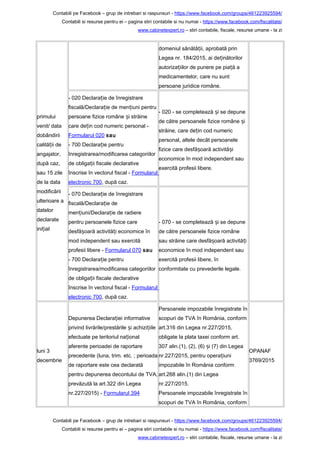 Contabili pe Facebook – grup de intrebari si raspunsuri - https://www.facebook.com/groups/461223925594/
Contabili si resurse pentru ei – pagina stiri contabile si nu numai - https://www.facebook.com/fiscalitate/
www.cabinetexpert.ro – stiri contabile, fiscale, resurse umane - la zi
primului
venit/ data
dobândirii
calită ii deț
angajator,
după caz,
sau 15 zile
de la data
modificării
ulterioare a
datelor
declarate
ini ialț
domeniul sănătă ii, aprobată prinț
Legea nr. 184/2015, ai de inătorilorț
autoriza iilor de punere pe pia ă aț ț
medicamentelor, care nu sunt
persoane juridice române.
- 020 Declara ie de înregistrareț
fiscală/Declara ie de men iuni pentruț ț
persoane fizice române i străineș
care de in cod numeric personal -ț
Formularul 020 sau
- 700 Declara ie pentruț
înregistrarea/modificarea categoriilor
de obliga ii fiscale declarativeț
înscrise în vectorul fiscal - Formularul
electronic 700, după caz.
- 020 - se completează i se depuneș
de către persoanele fizice române iș
străine, care de in cod numericț
personal, altele decât persoanele
fizice care desfă oară activită iș ș
economice în mod independent sau
exercită profesii libere.
- 070 Declara ie de înregistrareț
fiscală/Declara ie deț
men iuni/Declara ie de radiereț ț
pentru persoanele fizice care
desfă oară activită i economice înș ț
mod independent sau exercită
profesii libere - Formularul 070 sau
- 700 Declara ie pentruț
înregistrarea/modificarea categoriilor
de obliga ii fiscale declarativeț
înscrise în vectorul fiscal - Formularul
electronic 700, după caz.
- 070 - se completează i se depuneș
de către persoanele fizice române
sau străine care desfă oară activită iș ț
economice în mod independent sau
exercită profesii libere, în
conformitate cu prevederile legale.
luni 3
decembrie
Depunerea Declara iei informativeț
privind livrările/prestările i achizi iileș ț
efectuate pe teritoriul na ionalț
aferente perioadei de raportare
precedente (luna, trim. etc. ; perioada
de raportare este cea declarată
pentru depunerea decontului de TVA,
prevăzută la art.322 din Legea
nr.227/2015) - Formularul 394
Persoanele impozabile înregistrate în
scopuri de TVA în România, conform
art.316 din Legea nr.227/2015,
obligate la plata taxei conform art.
307 alin.(1), (2), (6) i (7) din Legeaș
nr.227/2015, pentru opera iuniț
impozabile în România conform
art.268 alin.(1) din Legea
nr.227/2015.
Persoanele impozabile înregistrate în
scopuri de TVA în România, conform
OPANAF
3769/2015
Contabili pe Facebook – grup de intrebari si raspunsuri - https://www.facebook.com/groups/461223925594/
Contabili si resurse pentru ei – pagina stiri contabile si nu numai - https://www.facebook.com/fiscalitate/
www.cabinetexpert.ro – stiri contabile, fiscale, resurse umane - la zi
 