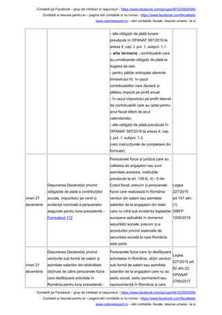 Contabili pe Facebook – grup de intrebari si raspunsuri - https://www.facebook.com/groups/461223925594/
Contabili si resurse pentru ei – pagina stiri contabile si nu numai - https://www.facebook.com/fiscalitate/
www.cabinetexpert.ro – stiri contabile, fiscale, resurse umane - la zi
- alte obliga ii de plată lunareț
prevăzute în OPANAF 587/2016 la
anexa 4, cap. I, pct. 1, subpct. 1.1.
- alte termene - contribuabilii care
au următoarele obliga ii de plată laț
bugetul de stat:
- pentru plă ile anticipate aferenteț
trimestrului IV, în cazul
contribuabililor care declară iș
plătesc impozit pe profit anual;
- în cazul impozitului pe profit datorat
de contribuabilii care au optat pentru
anul fiscal diferit de anul
calendaristic;
- alte obliga ii de plată prevăzute înț
OPANAF 587/2016 la anexa 4, cap.
I, pct. 1, subpct. 1.3.
(vezi instruc iunile de completare dinț
formular)
vineri 21
decembrie
Depunerea Declara iei privindț
obliga iile de plată a contribu iilorț ț
sociale, impozitului pe venit iș
eviden a nominală a persoanelorț
asigurate pentru luna precedentă -
Formularul 112
Persoanele fizice i juridice care auș
calitatea de angajatori sau sunt
asimilate acestora, institu iileț
prevăzute la art. 136 lit. d) - f) din
Codul fiscal, precum i persoaneleș
fizice care realizează în România
venituri din salarii sau asimilate
salariilor de la angajatori din state
care nu intră sub inciden a legisla ieiț ț
europene aplicabile în domeniul
securită ii sociale, precum i aț ș
acordurilor privind sistemele de
securitate socială la care România
este parte.
Legea
227/2015
art.147 alin.
(1)
OMFP
1209/2018
vineri 21
decembrie
Depunerea Declara iei privindț
veniturile sub formă de salarii iș
asimilate salariilor din străinătate
ob inute de către persoanele fiziceț
care desfă oară activitate înș
România pentru luna precedentă -
Persoanele fizice care î i desfă oarăș ș
activitatea în România, ob in venituriț
sub formă de salarii sau asimilate
salariilor de la angajatori care nu au
sediu social, sediu permanent sau
reprezentan ă în România i careț ș
Legea
227/2015 art.
82 alin.(2)
OPANAF
3780/2017
Contabili pe Facebook – grup de intrebari si raspunsuri - https://www.facebook.com/groups/461223925594/
Contabili si resurse pentru ei – pagina stiri contabile si nu numai - https://www.facebook.com/fiscalitate/
www.cabinetexpert.ro – stiri contabile, fiscale, resurse umane - la zi
 