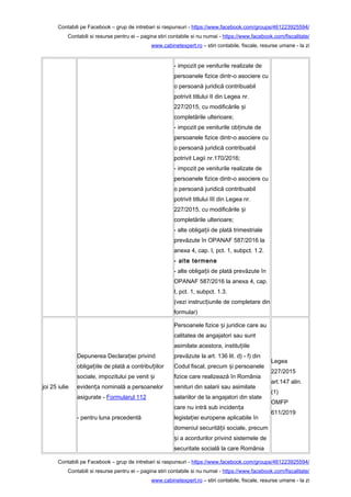 Contabili pe Facebook – grup de intrebari si raspunsuri - https://www.facebook.com/groups/461223925594/
Contabili si resurse pentru ei – pagina stiri contabile si nu numai - https://www.facebook.com/fiscalitate/
www.cabinetexpert.ro – stiri contabile, fiscale, resurse umane - la zi
- impozit pe veniturile realizate de
persoanele fizice dintr-o asociere cu
o persoană juridică contribuabil
potrivit titlului II din Legea nr.
227/2015, cu modificările iș
completările ulterioare;
- impozit pe veniturile ob inute deț
persoanele fizice dintr-o asociere cu
o persoană juridică contribuabil
potrivit Legii nr.170/2016;
- impozit pe veniturile realizate de
persoanele fizice dintr-o asociere cu
o persoană juridică contribuabil
potrivit titlului III din Legea nr.
227/2015, cu modificările iș
completările ulterioare;
- alte obliga ii de plată trimestrialeț
prevăzute în OPANAF 587/2016 la
anexa 4, cap. I, pct. 1, subpct. 1.2.
- alte termene
- alte obliga ii de plată prevăzute înț
OPANAF 587/2016 la anexa 4, cap.
I, pct. 1, subpct. 1.3.
(vezi instruc iunile de completare dinț
formular)
joi 25 iulie
Depunerea Declara iei privindț
obliga iile de plată a contribu iilorț ț
sociale, impozitului pe venit iș
eviden a nominală a persoanelorț
asigurate - Formularul 112
- pentru luna precedentă
Persoanele fizice i juridice care auș
calitatea de angajatori sau sunt
asimilate acestora, institu iileț
prevăzute la art. 136 lit. d) - f) din
Codul fiscal, precum i persoaneleș
fizice care realizează în România
venituri din salarii sau asimilate
salariilor de la angajatori din state
care nu intră sub inciden aț
legisla iei europene aplicabile înț
domeniul securită ii sociale, precumț
i a acordurilor privind sistemele deș
securitate socială la care România
Legea
227/2015
art.147 alin.
(1)
OMFP
611/2019
Contabili pe Facebook – grup de intrebari si raspunsuri - https://www.facebook.com/groups/461223925594/
Contabili si resurse pentru ei – pagina stiri contabile si nu numai - https://www.facebook.com/fiscalitate/
www.cabinetexpert.ro – stiri contabile, fiscale, resurse umane - la zi
 