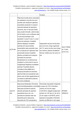 Contabili pe Facebook – grup de intrebari si raspunsuri - https://www.facebook.com/groups/461223925594/
Contabili si resurse pentru ei – pagina stiri contabile si nu numai - https://www.facebook.com/fiscalitate/
www.cabinetexpert.ro – stiri contabile, fiscale, resurse umane - la zi
încasare.
joi 25 iulie
Plata taxei anuale pentru autoriza iaț
de exploatare a jocurilor de noroc
(sumele care rezultă din aplicarea
procentelor prevăzute în anexă la
veniturile estimate de operatorul
economic, dar nu mai pu in decâtț
taxa anuală minimală - până la data
de 25 inclusiv a lunii următoare celei
în care documenta ia a fostț
aprobată; în cazul în care, în cursul
anului de autorizare, încasările
efective depă esc încasărileș
estimate prin documenta iaț
prezentată la data autorizării, taxa
se va recalcula prin aplicarea cotei
procentuale asupra încasărilor
efective cumulate de la începutul
perioadei de autorizare.
Recalcularea se va efectua lunar,
începând cu prima lună în care se
înregistrează depă irea rezultatelorș
estimate. Încasările efective
cumulate i taxa plătită de laș
începutul perioadei de autorizare
până la finele lunii precedente celei
pentru care se face regularizarea se
va declara i plăti până la data deș
25 a lunii următoare)
Organizatorii de jocuri de tip pariu,
jocuri de noroc, bingo organizate
prin TV, pariuri on-line, jocuri bingo
prin internet, sisteme de telefonie
fixă sau mobilă, jocuri de noroc on-
line.
OUG 77/2009
art. 14 alin.
(2) lit. b) iii)
mar i 30ț
iulie
Depunerea Declara iei informativeț
privind livrările/prestările i achizi iileș ț
efectuate pe teritoriul na ionalț
aferente perioadei de raportare
precedente (luna, trim. etc. ;
perioada de raportare este cea
declarată pentru depunerea
decontului de TVA, prevăzută la
Persoanele impozabile înregistrate
în scopuri de TVA în România,
conform art.316 din Legea
nr.227/2015, obligate la plata taxei
conform art. 307 alin.(1), (2), (6) iș
(7) din Legea nr.227/2015, pentru
opera iuni impozabile în Româniaț
conform art.268 alin.(1) din Legea
OPANAF
3769/2015
Contabili pe Facebook – grup de intrebari si raspunsuri - https://www.facebook.com/groups/461223925594/
Contabili si resurse pentru ei – pagina stiri contabile si nu numai - https://www.facebook.com/fiscalitate/
www.cabinetexpert.ro – stiri contabile, fiscale, resurse umane - la zi
 
