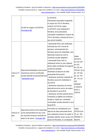Contabili pe Facebook – grup de intrebari si raspunsuri - https://www.facebook.com/groups/461223925594/
Contabili si resurse pentru ei – pagina stiri contabile si nu numai - https://www.facebook.com/fiscalitate/
www.cabinetexpert.ro – stiri contabile, fiscale, resurse umane - la zi
art.322 din Legea nr.227/2015) -
Formularul 394
nr.227/2015.
Persoanele impozabile înregistrate
în scopuri de TVA în România,
conform art.316 din Legea
nr.227/2015, care realizează în
România, de la persoanele
impozabile înregistrate în scopuri de
TVA în România, achizi ii de bunuriț
sau servicii taxabile.
miercuri 31
iulie
Depunerea Declara iei unice privindț
impozitul pe venit i contribu iileș ț
sociale datorate de persoanele fizice
- Declara ia unicăț
- persoanele fizice care realizează,
individual sau într-o formă de
asociere, venituri/pierderi din
România sau/ i din străinătate, careș
datorează impozit pe venit iș
contribu ii sociale obligatorii;ț
- persoanele fizice care nu
realizează venituri i care opteazăș
pentru plata contribu iei de asigurăriț
sociale de sănătate.
Declara ia se depune de cătreț
persoanele fizice pentru:
- declararea veniturilor realizate din
România sau/ i din străinătate înș
anul 2018;
- declararea impozitului pe venitul
estimat/norma de venit a se realiza
din România în anul 2019;
- declararea venitului estimat pentru
încadrarea ca plătitor de contribu iiț
sociale i, după caz, a declarăriiș
contribu iilor sociale datorate în anulț
fiscal 2019.
Legea
227/2015
art.120,120
1
,
art.122,
art.123, art.
130 alin. (4) iș
art. 107 alin.
(2), art. 151,
art. 174, art.
180
OPANAF
nr.49/2019
OUG nr.
15/2019
miercuri 31
iulie
Depunerea Cererii privind destina iaț
sumei reprezentând 2% sau 3,5%
din impozitul anual pe veniturile din
salarii i din pensii -ș Formular 230
Formularul se completează i seș
depune de către persoanele fizice
care realizează venituri din salarii iș
asimilate salariilor i/sau venituri dinș
pensii din România, în următoarele
Legea
227/2015 art.
79, art. 102
OPANAF nr.
50/2019
Contabili pe Facebook – grup de intrebari si raspunsuri - https://www.facebook.com/groups/461223925594/
Contabili si resurse pentru ei – pagina stiri contabile si nu numai - https://www.facebook.com/fiscalitate/
www.cabinetexpert.ro – stiri contabile, fiscale, resurse umane - la zi
 