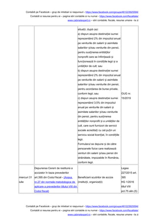 Contabili pe Facebook – grup de intrebari si raspunsuri - https://www.facebook.com/groups/461223925594/
Contabili si resurse pentru ei – pagina stiri contabile si nu numai - https://www.facebook.com/fiscalitate/
www.cabinetexpert.ro – stiri contabile, fiscale, resurse umane - la zi
situa ii, după caz:ț
a) dispun asupra destina iei sumeiț
reprezentând 2% din impozitul anual
pe veniturile din salarii i asimilateș
salariilor i/sau veniturile din pensii,ș
pentru sus inerea entită ilorț ț
nonprofit care se înfiin ează iț ș
func ionează în condi iile legii i aț ț ș
unită ilor de cult; sauț
b) dispun asupra destina iei sumeiț
reprezentând 2% din impozitul anual
pe veniturile din salarii i asimilateș
salariilor i/sau veniturile din pensii,ș
pentru acordarea de burse private,
conform legii; sau
c) dispun asupra destina iei sumeiț
reprezentând 3,5% din impozitul
anual pe veniturile din salarii iș
asimilate salariilor i/sau veniturileș
din pensii, pentru sus inereaț
entită ilor nonprofit i a unită ilor deț ș ț
cult, care sunt furnizori de servicii
sociale acredita i cu cel pu in unț ț
serviciu social licen iat, în condi iileț ț
legii.
Formularul se depune i de cătreș
persoanele fizice care realizează
venituri din salarii i/sau pensii dinș
străinătate, impozabile în România,
conform legii.
OUG nr.
15/2019
miercuri 31
iulie
Depunerea Cererii de restituire a
accizelor în baza prevederilor
art.395 din Codul fiscal - (Anexa
nr.27 din normele metodologice de
aplicare a prevederilor titlului VIII din
Codul fiscal)
Beneficiarii scutirilor de accize
(institu ii, organiza ii)ț ț
Legea
227/2015 art.
395
HG 1/2016
titlul VIII
pct.75 alin.(5)
Contabili pe Facebook – grup de intrebari si raspunsuri - https://www.facebook.com/groups/461223925594/
Contabili si resurse pentru ei – pagina stiri contabile si nu numai - https://www.facebook.com/fiscalitate/
www.cabinetexpert.ro – stiri contabile, fiscale, resurse umane - la zi
 