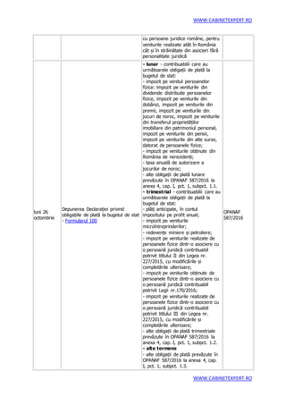 WWW.CABINETEXPERT.RO
WWW.CABINETEXPERT.RO
cu persoane juridice române, pentru
veniturile realizate atât în România
cât și în străinătate din asocieri fără
personalitate juridică
luni 26
octombrie
Depunerea Declarației privind
obligațiile de plată la bugetul de stat
- Formularul 100
- lunar - contribuabilii care au
următoarele obligații de plată la
bugetul de stat:
- impozit pe venitul persoanelor
fizice: impozit pe veniturile din
dividende distribuite persoanelor
fizice, impozit pe veniturile din
dobânzi, impozit pe veniturile din
premii, impozit pe veniturile din
jocuri de noroc, impozit pe veniturile
din transferul proprietăților
imobiliare din patrimoniul personal,
impozit pe veniturile din pensii,
impozit pe veniturile din alte surse,
datorat de persoanele fizice;
- impozit pe veniturile obținute din
România de nerezidenți;
- taxa anuală de autorizare a
jocurilor de noroc;
- alte obligații de plată lunare
prevăzute în OPANAF 587/2016 la
anexa 4, cap. I, pct. 1, subpct. 1.1.
- trimestrial - contribuabilii care au
următoarele obligații de plată la
bugetul de stat:
- plăți anticipate, în contul
impozitului pe profit anual;
- impozit pe veniturile
microîntreprinderilor;
- redevențe miniere și petroliere;
- impozit pe veniturile realizate de
persoanele fizice dintr-o asociere cu
o persoană juridică contribuabil
potrivit titlului II din Legea nr.
227/2015, cu modificările și
completările ulterioare;
- impozit pe veniturile obținute de
persoanele fizice dintr-o asociere cu
o persoană juridică contribuabil
potrivit Legii nr.170/2016;
- impozit pe veniturile realizate de
persoanele fizice dintr-o asociere cu
o persoană juridică contribuabil
potrivit titlului III din Legea nr.
227/2015, cu modificările și
completările ulterioare;
- alte obligații de plată trimestriale
prevăzute în OPANAF 587/2016 la
anexa 4, cap. I, pct. 1, subpct. 1.2.
- alte termene
- alte obligații de plată prevăzute în
OPANAF 587/2016 la anexa 4, cap.
I, pct. 1, subpct. 1.3.
OPANAF
587/2016
 