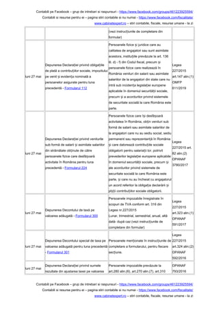 Contabili pe Facebook – grup de intrebari si raspunsuri - https://www.facebook.com/groups/461223925594/
Contabili si resurse pentru ei – pagina stiri contabile si nu numai - https://www.facebook.com/fiscalitate/
www.cabinetexpert.ro – stiri contabile, fiscale, resurse umane - la zi
(vezi instruc iunile de completare dinț
formular)
luni 27 mai
Depunerea Declara iei privind obliga iileț ț
de plată a contribu iilor sociale, impozituluiț
pe venit i eviden a nominală aș ț
persoanelor asigurate pentru luna
precedentă - Formularul 112
Persoanele fizice i juridice care auș
calitatea de angajatori sau sunt asimilate
acestora, institu iile prevăzute la art. 136ț
lit. d) - f) din Codul fiscal, precum iș
persoanele fizice care realizează în
România venituri din salarii sau asimilate
salariilor de la angajatori din state care nu
intră sub inciden a legisla iei europeneț ț
aplicabile în domeniul securită ii sociale,ț
precum i a acordurilor privind sistemeleș
de securitate socială la care România este
parte.
Legea
227/2015
art.147 alin.(1)
OMFP
611/2019
luni 27 mai
Depunerea Declara iei privind veniturileț
sub formă de salarii i asimilate salariilorș
din străinătate ob inute de cătreț
persoanele fizice care desfă oarăș
activitate în România pentru luna
precedentă - Formularul 224
Persoanele fizice care î i desfă oarăș ș
activitatea în România, ob in venituri subț
formă de salarii sau asimilate salariilor de
la angajatori care nu au sediu social, sediu
permanent sau reprezentan ă în Româniaț
i care datorează contribu iile socialeș ț
obligatorii pentru salaria ii lor, potrivitț
prevederilor legisla iei europene aplicabileț
în domeniul securită ii sociale, precum iț ș
ale acordurilor privind sistemele de
securitate socială la care România este
parte, i care nu au încheiat cu angajatorulș
un acord referitor la obliga ia declarării iț ș
pl ii contribu iilor sociale obligatorii.șț ț
Legea
227/2015 art.
82 alin.(2)
OPANAF
3780/2017
luni 27 mai
Depunerea Decontului de taxă pe
valoarea adăugată - Formularul 300
Persoanele impozabile înregistrate în
scopuri de TVA conform art. 316 din
Legea nr.227/2015
Lunar, trimestrial, semestrial, anual, altă
dată- după caz (vezi instruc iunile deț
completare din formular)
Legea
227/2015
art.323 alin.(1)
OPANAF
591/2017
luni 27 mai
Depunerea Decontului special de taxa pe
valoarea adăugată pentru luna precedentă
- Formularul 301
Persoanele men ionate în instruc iunile deț ț
completare a formularului, pentru fiecare
sec iune.ț
Legea
227/2015
art.324 alin.(2)
OPANAF
592/2016
luni 27 mai
Depunerea Declara iei privind sumeleț
rezultate din ajustarea taxei pe valoarea
Persoanele impozabile prevăzute la
art.280 alin.(6), art.270 alin.(7), art.310
OPANAF
793/2016
Contabili pe Facebook – grup de intrebari si raspunsuri - https://www.facebook.com/groups/461223925594/
Contabili si resurse pentru ei – pagina stiri contabile si nu numai - https://www.facebook.com/fiscalitate/
www.cabinetexpert.ro – stiri contabile, fiscale, resurse umane - la zi
 