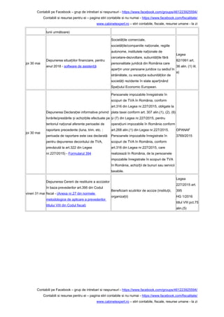 Contabili pe Facebook – grup de intrebari si raspunsuri - https://www.facebook.com/groups/461223925594/
Contabili si resurse pentru ei – pagina stiri contabile si nu numai - https://www.facebook.com/fiscalitate/
www.cabinetexpert.ro – stiri contabile, fiscale, resurse umane - la zi
lunii următoare)
joi 30 mai
Depunerea situa iilor financiare, pentruț
anul 2018 - software de asisten ăț
Societă ile comerciale,ț
societă ile/companiile na ionale, regiileț ț
autonome, institutele na ionale deț
cercetare-dezvoltare, subunită ile fărăț
personalitate juridică din România care
apar in unor persoane juridice cu sediul înț
străinătate, cu excep ia subunită ilor deț ț
societă i rezidente în state apar inândț ț
Spa iului Economic European.ț
Legea
82/1991 art.
36 alin. (1) lit.
a)
joi 30 mai
Depunerea Declara iei informative privindț
livrările/prestările i achizi iile efectuate peș ț
teritoriul na ional aferente perioadei deț
raportare precedente (luna, trim. etc. ;
perioada de raportare este cea declarată
pentru depunerea decontului de TVA,
prevăzută la art.322 din Legea
nr.227/2015) - Formularul 394
Persoanele impozabile înregistrate în
scopuri de TVA în România, conform
art.316 din Legea nr.227/2015, obligate la
plata taxei conform art. 307 alin.(1), (2), (6)
i (7) din Legea nr.227/2015, pentruș
opera iuni impozabile în România conformț
art.268 alin.(1) din Legea nr.227/2015.
Persoanele impozabile înregistrate în
scopuri de TVA în România, conform
art.316 din Legea nr.227/2015, care
realizează în România, de la persoanele
impozabile înregistrate în scopuri de TVA
în România, achizi ii de bunuri sau serviciiț
taxabile.
OPANAF
3769/2015
vineri 31 mai
Depunerea Cererii de restituire a accizelor
în baza prevederilor art.395 din Codul
fiscal - (Anexa nr.27 din normele
metodologice de aplicare a prevederilor
titlului VIII din Codul fiscal)
Beneficiarii scutirilor de accize (institu ii,ț
organiza ii)ț
Legea
227/2015 art.
395
HG 1/2016
titlul VIII pct.75
alin.(5)
Contabili pe Facebook – grup de intrebari si raspunsuri - https://www.facebook.com/groups/461223925594/
Contabili si resurse pentru ei – pagina stiri contabile si nu numai - https://www.facebook.com/fiscalitate/
www.cabinetexpert.ro – stiri contabile, fiscale, resurse umane - la zi
 