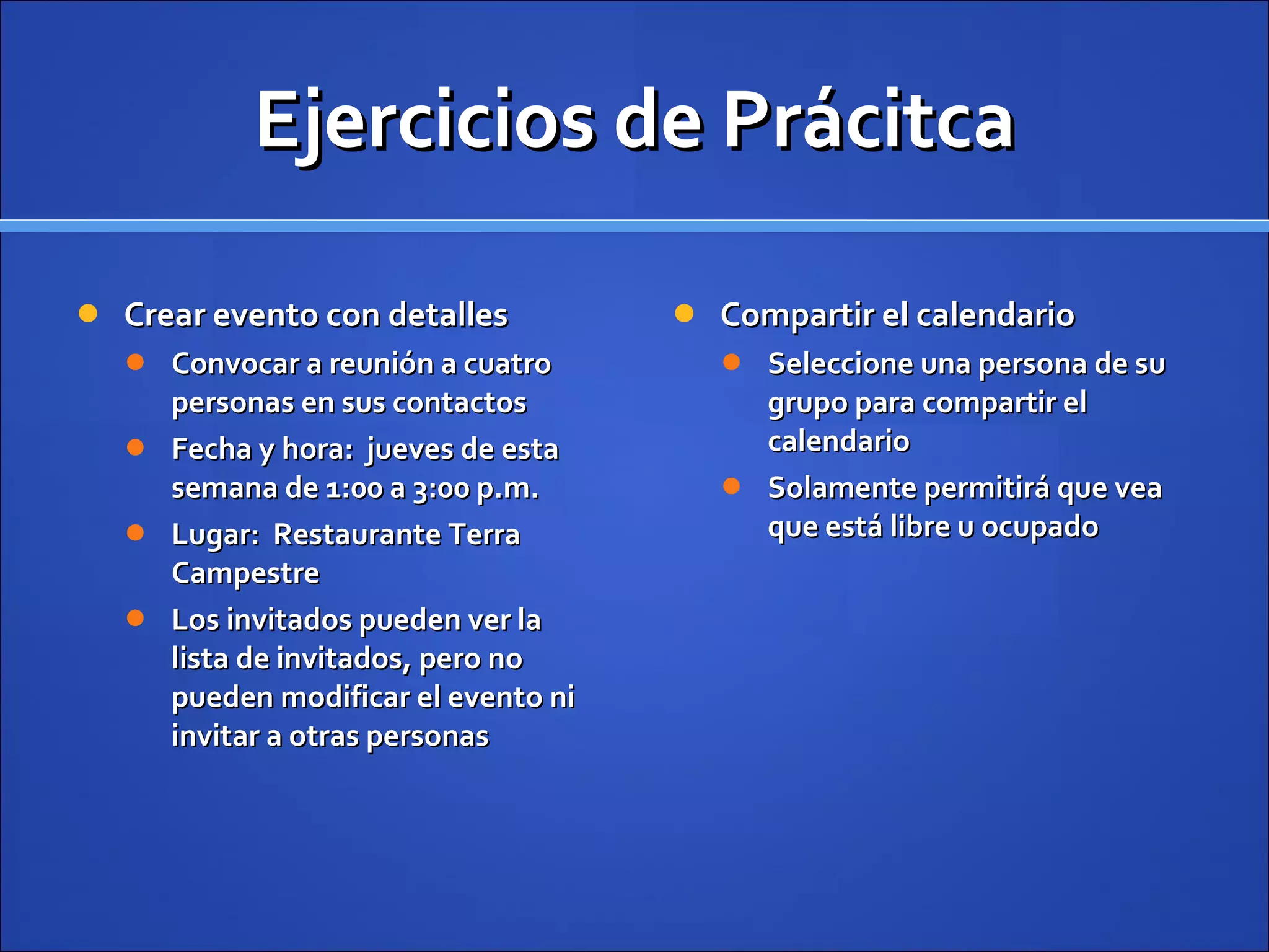 Ejercicios de Prácitca Crear evento con detalles Convocar a reunión a cuatro personas en sus contactos Fecha y hora:  jueves de esta semana de 1:00 a 3:00 p.m. Lugar:  Restaurante Terra Campestre Los invitados pueden ver la lista de invitados, pero no pueden modificar el evento ni invitar a otras personas Compartir el calendario Seleccione una persona de su grupo para compartir el calendario Solamente permitirá que vea que está libre u ocupado 
