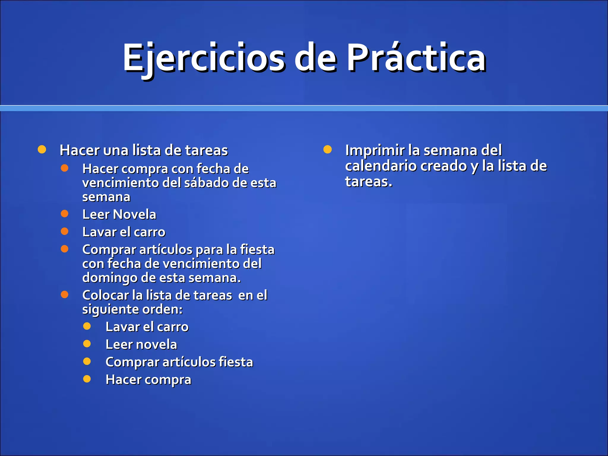 Ejercicios de Práctica Hacer una lista de tareas Hacer compra con fecha de vencimiento del sábado de esta semana Leer Novela  Lavar el carro Comprar artículos para la fiesta con fecha de vencimiento del domingo de esta semana. Colocar la lista de tareas  en el siguiente orden: Lavar el carro Leer novela Comprar artículos fiesta Hacer compra Imprimir la semana del calendario creado y la lista de tareas. 
