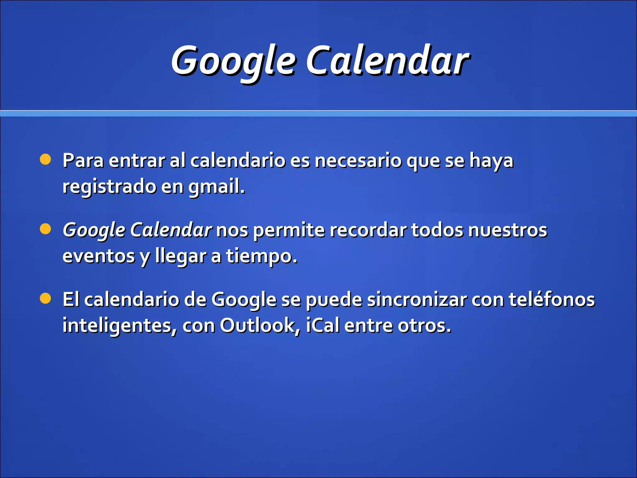 Google Calendar Para entrar al calendario es necesario que se haya registrado en gmail. Google Calendar  nos permite recordar todos nuestros eventos y llegar a tiempo.  El calendario de Google se puede sincronizar con teléfonos inteligentes, con Outlook, iCal entre otros. 