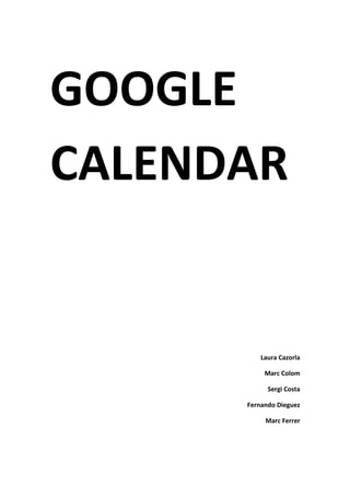 GOOGLE CALENDAR <br />Laura Cazorla<br />Marc Colom<br />Sergi Costa<br />Fernando Dieguez<br />Marc Ferrer<br />ÍNDICE<br />Descripción de la aplicación.<br />A quien va destinada.<br />Objetivos.<br />Recursos necesarios.<br />Propuesta metodológica.<br />Bibliografía.<br />Descripción de la aplicación.<br />Google Calendar es la aplicación basada en la Web de Google que nos permite gestionar todas nuestras tareas diarias por hacer mediante la interfaz de un calendario, es decir una agenda electrónica donde anotar lo que tengamos que hacer.<br />Está disponible desde 2006. <br />Los usuarios no están obligados a tener una cuenta de Gmail, pero sí deben disponer de una cuenta en Google para poder usar el software.<br />El uso de Google Calendar es similar a otras utilidades de calendario para escritorio como Microsoft Outlook o iCal (éste último para Mac).<br />Las funciones del Google Calendar te permiten controlar todos los eventos importantes de tu vida desde un único lugar y las que podemos encontrar en su página principal:<br />Comparte tu agenda: aquí tus amigos pueden ver tu calendario, consultar las agendas que otros han compartido contigo o saber cuándo están libres u ocupados los demás.<br />Accede a tu calendario dondequiera que vayas: con la ayuda de las nuevas tecnologías, podrás acceder a tu calendario cuando no estés cerca de tu escritorio y desde un teléfono móvil o una versión móvil de Google Calendar.<br />No olvides ningún evento: aquí puedes cumplir tu agenda en todo momento con ayuda de los recordatorios personalizables. <br />Envía invitaciones y haz un seguimiento de las confirmaciones de asistencia: aquí puedes invitar a otras personas a los eventos de tu calendario. <br />Realiza la sincronización con las aplicaciones de escritorio: aquí puedes acceder a tu calendario cuando y como quieras gracias a la sincronización de eventos con Microsoft Outlook, Apple iCal y Mozilla Sunbird. <br />Trabaja sin conexión: aquí, gracias al acceso sin conexión, podrás ver una versión de sólo lectura de tu calendario allí donde vayas. <br />Todo es gratuito.  <br />Algunas características son:<br />La conexión con tecnología AJAX (que es una técnica de desarrollo web para crear aplicaciones interactivas) permite a los usuarios ver, agregar, arrastrar y soltar eventos de una fecha a otra. <br />Ofrece una variedad de vistas: semanal, mensual y agenda. <br />Los usuarios pueden agregar eventos de calendario tecleando frases normales.<br />Todos los eventos en un Google Calendar pueden ser comentados por los usuarios.<br />Los eventos se almacenan online, así que puede ser visto desde muchos lugares y no se pierde la información. <br />Múltiples calendarios pueden ser agregados y compartidos, así se puede también colaborar y compartir horarios entre grupos o familias. <br />Existen también calendarios generales disponibles para importar en la cuenta del usuario que contienen las fiestas nacionales de varios países.<br />A quien va destinada.<br />Esta actividad está preparada para alumnos de tercer ciclo (quinto y sexto).<br />Hemos decidido que serán estos alumnos quienes utilizarán el programa porque tiene un poco de dificultad, sobre todo para alumnos más pequeños.<br />Las clases durarán unos 50 minutos aproximadamente por semana, durante todo el curso.<br />Objetivos.<br />Objetivos de los alumnos:<br />Que hayan sabido entender bien y poner en práctica la explicación del profesor.<br />Que sepan utilizar bien el programa y que vayan aprendiendo a través de las sesiones realizadas.<br />Que aprendan otras maneras de utilizar las nuevas tecnologías.<br />Que sean responsables y que lleven el trabajo al día. <br />Que sepan utilizar otros programas diferentes. <br />Objetivos del profesor:<br />Que de una explicación correcta para que los alumnos entiendan el uso y funcionamiento del progrmana con el cual trabajarán.<br />Que motive a los alumnos para que aprendan que hay muchos programas y nuevas tecnologías a usar, de esta forma conocerán más y no se centrarán en usas siempre los mismos.<br />Recursos necesarios.<br />El material que necesitaremos será un aula con proyector para la primera sesión y la sala de informática para las siguientes sesiones, si es posible un ordenador por niño. <br />También tendrían que tener un ordenador en casa para ir trabajando a distancia o para cuando el profesor mande deberes por internet.<br />Propuesta metodológica.<br />Es una actividad complementaria al blog, ya que el calendario lo colgaremos en él. <br />En la primera sesión, el profesor realizará una clase teórica para que los alumnos  aprendan conocimientos previos a la actividad y para saber utilizar un poco el programa. <br />A partir de la segunda sesión, los alumnos empezaran con la creación del calendario del curso escolar y lo subirán en el blog. <br />Después, durante todo el curso, los propios alumnos irán añadiendo diferentes actividades al calendario, pero actividades seguras que saben que se realizarán, como por ejemplo: el día de san Antonio, el día de la paz, las semanas de exámenes, etc. <br />También se irán añadiendo, según las sesiones dedicadas, otras actividades como los días de excursión, el horario de la clase, etc.<br />Por otro lado, como ya hemos dicho antes, utilizamos también otra herramienta que es el blog. En el colgaremos el calendario sobre el cual trabajarán los alumnos durante todo el curso como ya hemos dicho anteriormente. <br /> <br />Bibliografía.<br />http://es.wikipedia.org/wiki/Google_Calendar<br />http://www.google.com/intl/es/googlecalendar/about.html<br />http://google.dirson.com/o.a/google-calendar<br />