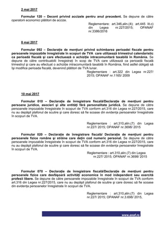 www.anaf.ro
2 mai 2017
Formular 120 – Decont privind accizele pentru anul precedent. Se depune de către
operatorii economici plătitori de accize.
Reglementare: art.346,alin.(4); art.445 lit.c)
din Legea nr.227/2015; OPANAF
nr.3386/2016
8 mai 2017
Formular 092 – Declaraţie de menţiuni privind schimbarea perioadei fiscale pentru
persoanele impozabile înregistrate în scopuri de TVA care utilizează trimestrul calendaristic
ca perioadă fiscală şi care efectuează o achiziţie intracomunitară taxabilă în România. Se
depune de către contribuabilii înregistraţi în scop de TVA care utilizează ca perioadă fiscală
trimestrul şi care au efectuat o achiziţie intracomunitară taxabilă în România, fiind astfel obligaţi să
îşi modifice perioada fiscală, devenind plătitori de TVA lunar.
Reglementare : art.322 din Legea nr.227/
2015; OPANAF nr.1165/ 2009
10 mai 2017
Formular 010 – Declaraţie de înregistrare fiscală/Declaraţie de menţiuni pentru
persoane juridice, asocieri şi alte entităţi fără personalitate juridică. Se depune de către
persoanele impozabile înregistrate în scopuri de TVA conform art.316 din Legea nr.227/2015, care
nu au depăşit plafonul de scutire şi care doresc să fie scoase din evidenţa persoanelor înregistrate
în scopuri de TVA.
Reglementare : art.310,alin.(7) din Legea
nr.227/ 2015; OPANAF nr.3698/ 2015
Formular 020 – Declaraţie de înregistrare fiscală/ Declaraţie de menţiuni pentru
persoanele fizice române şi străine care deţin cod numeric personal. Se depune de către
persoanele impozabile înregistrate în scopuri de TVA conform art.316 din Legea nr.227/2015, care
nu au depăşit plafonul de scutire şi care doresc să fie scoase din evidenţa persoanelor înregistrate
în scopuri de TVA.
Reglementare : art.310,alin.(7) din Legea
nr.227/ 2015; OPANAF nr.3698/ 2015
Formular 070 – Declaraţie de înregistrare fiscală/Declaraţie de menţiuni pentru
persoanele fizice care desfăşoară activităţi economice în mod independent sau exercită
profesii libere. Se depune de către persoanele impozabile înregistrate în scopuri de TVA conform
art.316 din Legea nr.227/2015, care nu au depăşit plafonul de scutire şi care doresc să fie scoase
din evidenţa persoanelor înregistrate în scopuri de TVA.
Reglementare : art.310,alin.(7) din Legea
nr.227/ 2015; OPANAF nr.3.698/ 2015,
 