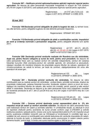 www.anaf.ro
Formular 087 – Notificare privind aplicarea/încetarea aplicării regimului special pentru
agricultori. Se depune de către persoanele impozabile înregistrate în scopuri de TVA conform
art.316 din Legea nr.227/2015, care optează pentru aplicarea regimului special pentru agricultori.
Reglementare : art.3151
,alin.(1),lit.c),d) din
Legea nr.227/ 2015; OPANAF nr.3.698/ 2016.
25 mai 2017
Formular 100-Declaraţia privind obligaţiile de plată la bugetul de stat, cu termen lunar,
sau alte termene, pentru obligaţiile bugetului de stat aferente perioadei respective.
Reglementare : OPANAF 587/ 2016.
Formular 112-Declaraţia privind obligaţiile de plată a contribuţiilor sociale, impozitului
pe venit şi evidenţa nominală a persoanelor asigurate, pentru obligaţiile aferente lunii aprilie
2017.
Reglementare : art.147, alin.(1) alin.(2),
alin.(4), art. 80 alin (2) din Legea nr.227/ 2015;
OMFP nr1977/2757/1580/ 2013
Formular 200- Declaraţia privind veniturile realizate din România sau din străinătate,
după caz, pentru fiecare categorie şi sursă de venit, pentru anul precedent. Se depune de
către persoanele fizice care au realizat venituri din activităţi independente, venituri din cedarea
folosinţei bunurilor (fără arendare),venituri din activităţi agricole, din silvicultură şi piscicultură,
câştiguri rezultate din transferul dreptului de proprietate asupra titlurilor de valoare, operaţiuni de
vînzare-cumpărare de valută la termen, pe bază de contract, câştigul/pierderea din orice alte
operaţiuni de acest gen.
Reglementare:art.122 din Legea
nr.227/2015; OPANAF nr.3695/ 2016.
Formular 201 – Declaraţia privind veniturile din străinătate. Se depune de către
contribuabilii care au realizat venituri din străinătate : profesii libere, activităţi comerciale, drepturi de
proprietate intelectuală, cedarea folosinţei bunurilor, dividende, dobânzi, premii şi jocuri de noroc,
câştiguri din transferul titlurilor de valoare, alte venituri din investiţii, pensii, precum şi alte venituri
aflate în străinătate. Declaraţia se depune şi de către persoanele fizice care îndeplinesc condiţiile
de rezidenţă prevăzute la art.7, alin.(1) pct.28 lit.b) sau lit.c) din Legea nr.227/2015 timp de 3 ani
consecutiv.
Reglementare:art.130,alin.(4) din Legea
nr.227/2015; OPANAF nr.3695/ 2016.
Formular 230 – Cererea privind destinaţia sumei reprezentând până la 2% din
impozitul anual pe salarii şi venituri asimilate salariilor. Se depune de către persoanele fizice
care realizează venituri din salarii şi asimilate salariilor, în următoarele situaţii: au efectuat în anul
de raportare cheltuieli pentru acordarea de burse private conform Legii nr.376/2004 şi solicită
restituirea acestora; optează pentru virarea unei sume reprezentând până la 2% din impozitul anual
pentru susţinerea entităţilor nonprofit care se înfiinţează şi funcţionează în condiţiile legii sau a
unităţilor de cult, precum şi contribuabilii care solicită deducerea din veniturile impozabile din salarii,
obţinute la funcţia de bază, a cheltuielilor efectuate pentru economisire în sistem colectiv pentru
domeniul locativ, potrivit legii, în limita unei sume maxime egale cu 300 lei pe an.
 