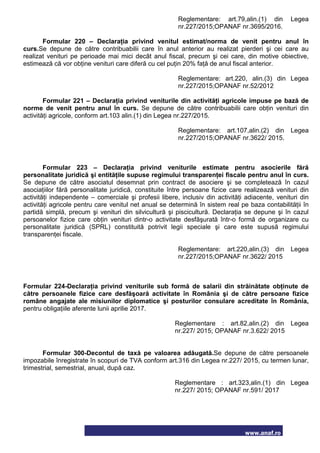 www.anaf.ro
Reglementare: art.79,alin.(1) din Legea
nr.227/2015;OPANAF nr.3695/2016.
Formular 220 – Declaraţia privind venitul estimat/norma de venit pentru anul în
curs.Se depune de către contribuabilii care în anul anterior au realizat pierderi şi cei care au
realizat venituri pe perioade mai mici decât anul fiscal, precum şi cei care, din motive obiective,
estimează că vor obţine venituri care diferă cu cel puţin 20% faţă de anul fiscal anterior.
Reglementare: art.220, alin.(3) din Legea
nr.227/2015;OPANAF nr.52/2012
Formular 221 – Declaraţia privind veniturile din activităţi agricole impuse pe bază de
norme de venit pentru anul în curs. Se depune de către contribuabilii care obţin venituri din
activităţi agricole, conform art.103 alin.(1) din Legea nr.227/2015.
Reglementare: art.107,alin.(2) din Legea
nr.227/2015;OPANAF nr.3622/ 2015.
Formular 223 – Declaraţia privind veniturile estimate pentru asocierile fără
personalitate juridică şi entităţile supuse regimului transparenţei fiscale pentru anul în curs.
Se depune de către asociatul desemnat prin contract de asociere şi se completează în cazul
asociaţiilor fără personalitate juridică, constituite între persoane fizice care realizează venituri din
activităţi independente – comerciale şi profesii libere, inclusiv din activităţi adiacente, venituri din
activităţi agricole pentru care venitul net anual se determină în sistem real pe baza contabilităţii în
partidă simplă, precum şi venituri din silvicultură şi piscicultură. Declaraţia se depune şi în cazul
persoanelor fizice care obţin venituri dintr-o activitate desfăşurată într-o formă de organizare cu
personalitate juridică (SPRL) constituită potrivit legii speciale şi care este supusă regimului
transparenţei fiscale.
Reglementare: art.220,alin.(3) din Legea
nr.227/2015;OPANAF nr.3622/ 2015
Formular 224-Declaraţia privind veniturile sub formă de salarii din străinătate obţinute de
către persoanele fizice care desfăşoară activitate în România şi de către persoane fizice
române angajate ale misiunilor diplomatice şi posturilor consulare acreditate în România,
pentru obligaţiile aferente lunii aprilie 2017.
Reglementare : art.82,alin.(2) din Legea
nr.227/ 2015; OPANAF nr.3.622/ 2015
Formular 300-Decontul de taxă pe valoarea adăugată.Se depune de către persoanele
impozabile înregistrate în scopuri de TVA conform art.316 din Legea nr.227/ 2015, cu termen lunar,
trimestrial, semestrial, anual, după caz.
Reglementare : art.323,alin.(1) din Legea
nr.227/ 2015; OPANAF nr.591/ 2017
 