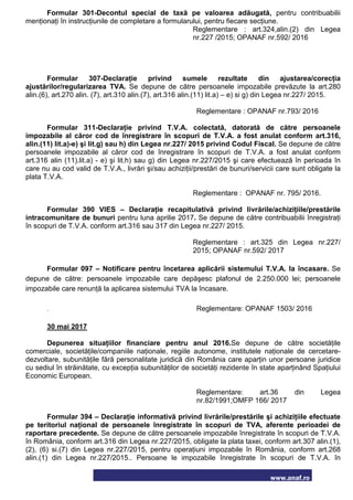 www.anaf.ro
Formular 301-Decontul special de taxă pe valoarea adăugată, pentru contribuabilii
menţionaţi în instrucţiunile de completare a formularului, pentru fiecare secţiune.
Reglementare : art.324,alin.(2) din Legea
nr.227 /2015; OPANAF nr.592/ 2016
Formular 307-Declaraţie privind sumele rezultate din ajustarea/corecţia
ajustărilor/regularizarea TVA. Se depune de către persoanele impozabile prevăzute la art.280
alin.(6), art.270 alin. (7), art.310 alin.(7), art.316 alin.(11) lit.a) – e) si g) din Legea nr.227/ 2015.
Reglementare : OPANAF nr.793/ 2016
Formular 311-Declaraţie privind T.V.A. colectată, datorată de către persoanele
impozabile al căror cod de înregistrare în scopuri de T.V.A. a fost anulat conform art.316,
alin.(11) lit.a)-e) şi lit.g) sau h) din Legea nr.227/ 2015 privind Codul Fiscal. Se depune de către
persoanele impozabile al căror cod de înregistrare în scopuri de T.V.A. a fost anulat conform
art.316 alin (11).lit.a) - e) şi lit.h) sau g) din Legea nr.227/2015 şi care efectuează în perioada în
care nu au cod valid de T.V.A., livrări şi/sau achiziţii/prestări de bunuri/servicii care sunt obligate la
plata T.V.A.
Reglementare : OPANAF nr. 795/ 2016.
Formular 390 VIES – Declaraţie recapitulativă privind livrările/achiziţiile/prestările
intracomunitare de bunuri pentru luna aprilie 2017. Se depune de către contribuabilii înregistraţi
în scopuri de T.V.A. conform art.316 sau 317 din Legea nr.227/ 2015.
Reglementare : art.325 din Legea nr.227/
2015; OPANAF nr.592/ 2017
Formular 097 – Notificare pentru încetarea aplicării sistemului T.V.A. la încasare. Se
depune de către: persoanele impozabile care depăşesc plafonul de 2.250.000 lei; persoanele
impozabile care renunţă la aplicarea sistemului TVA la încasare.
. Reglementare: OPANAF 1503/ 2016
30 mai 2017
Depunerea situaţiilor financiare pentru anul 2016.Se depune de către societăţile
comerciale, societăţile/companiile naţionale, regiile autonome, institutele naţionale de cercetare-
dezvoltare, subunităţile fără personalitate juridică din România care aparţin unor persoane juridice
cu sediul în străinătate, cu excepţia subunităţilor de societăţi rezidente în state aparţinând Spaţiului
Economic European.
Reglementare: art.36 din Legea
nr.82/1991;OMFP 166/ 2017
Formular 394 – Declaraţie informativă privind livrările/prestările şi achiziţiile efectuate
pe teritoriul naţional de persoanele înregistrate în scopuri de TVA, aferente perioadei de
raportare precedente. Se depune de către persoanele impozabile înregistrate în scopuri de T.V.A.
în România, conform art.316 din Legea nr.227/2015, obligate la plata taxei, conform art.307 alin.(1),
(2), (6) si.(7) din Legea nr.227/2015, pentru operaţiuni impozabile în România, conform art.268
alin.(1) din Legea nr.227/2015.. Persoane le impozabile înregistrate în scopuri de T.V.A. în
 