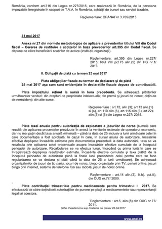 www.anaf.ro
România, conform art.316 din Legea nr.227/2015, care realizează în România, de la persoane
impozabile înregistrate în scopuri de T.V.A. în România, achiziţii de bunuri sau servicii taxabile.
Reglementare: OPANAFnr.3.769/2015
31 mai 2017
Anexa nr.27 din normele metodologice de aplicare a prevederilor titlului VIII din Codul
fiscal – Cererea de restituire a accizelor în baza prevederilor art.395 din Codul fiscal. Se
depune de către beneficiarii scutirilor de accize (instituţii, organizaţii).
Reglementare: art.395 din Legea nr.227/
2015; titlul VIII pct.75 alin.(5) din HG nr.1/
2016
II. Obligaţii de plată cu termen 25 mai 2017
Plata obligaţiilor fiscale cu termen de declarare şi de plată
25 mai 2017 aşa cum sunt evidenţiate în declaraţiile fiscale depuse de contribuabili.
Plata impozitului reţinut la sursă în luna precedentă. Se adresează plătitorilor
următoarelor venituri: din drepturi de proprietate intelectuală; din premii şi jocuri de noroc; obţinute
de nerezidenţi; din alte surse.
Reglementare : art.72, alin.(3); art.73 alin.(1)
si (4), art.110 alin.(6), art.115 alin.(3), art.224
alin.(5) si (6) din Legea nr.227/ 2015.
Plata taxei anuale pentru autorizaţia de exploatare a jocurilor de noroc (sumele care
rezultă din aplicarea procentelor prevăzute în anexă la veniturile estimate de operatorul economic,
dar nu mai puţin decât taxa anuală minimală – până la data de 25 inclusiv a lunii următoare celei în
care documentaţia a fost aprobată; în cazul în care, în cursul anului de autorizare, încasările
efective depăşesc încasările estimate prin documentaţia prezentată la data autorizării, taxa se va
recalcula prin aplicarea cotei procentuale asupra încasărilor efective cumulate de la începutul
perioadei de autorizare. Recalcularea se va efectua lunar, începând cu prima lună în care se
înregistrează depăşirea rezultatelor estimate. Încasările efective cumulate şi taxa plătită de la
începutul perioadei de autorizare până la finele lunii precedente celei pentru care se face
regularizarea se va declara şi plăti până la data de 25 a lunii următoare). Se adresează
organizatorilor de jocuri de tip pariu, jocuri de noroc, bingo organizate prin TV, pariuri online, jocuri
bingo prin internet, sisteme de telefonie fixă sau mobilă, jocuri de noroc online.
Reglementare : art.14 alin.(2), lit.b). pct.iii),
din OUG nr.77/ 2009.
.
Plata contribuţiei trimestriale pentru medicamente pentru trimestrul I 2017. Se
efectuează de către deţinătorii autorizaţiilor de punere pe piaţă a medicamentelor sau reprezentanţii
legali ai acestora.
Reglementare : art.5, alin.(8) din OUG nr.77/
2011.
Gîdei Violeta/cons.sup./material de presa/ 26.04.2017
 