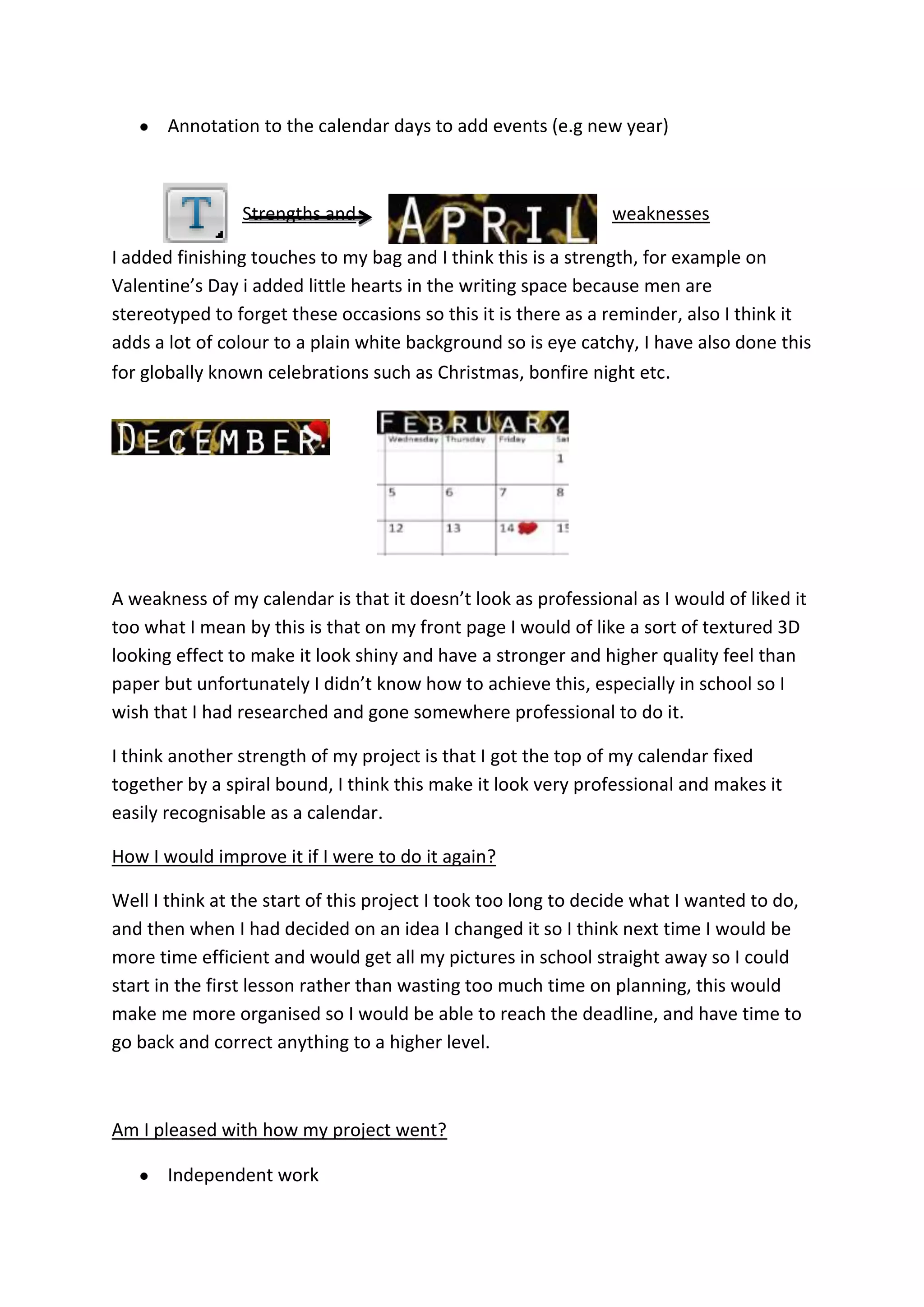 Annotation to the calendar days to add events (e.g new year)
Strengths and weaknesses
I added finishing touches to my bag and I think this is a strength, for example on
Valentine’s Day i added little hearts in the writing space because men are
stereotyped to forget these occasions so this it is there as a reminder, also I think it
adds a lot of colour to a plain white background so is eye catchy, I have also done this
for globally known celebrations such as Christmas, bonfire night etc.
A weakness of my calendar is that it doesn’t look as professional as I would of liked it
too what I mean by this is that on my front page I would of like a sort of textured 3D
looking effect to make it look shiny and have a stronger and higher quality feel than
paper but unfortunately I didn’t know how to achieve this, especially in school so I
wish that I had researched and gone somewhere professional to do it.
I think another strength of my project is that I got the top of my calendar fixed
together by a spiral bound, I think this make it look very professional and makes it
easily recognisable as a calendar.
How I would improve it if I were to do it again?
Well I think at the start of this project I took too long to decide what I wanted to do,
and then when I had decided on an idea I changed it so I think next time I would be
more time efficient and would get all my pictures in school straight away so I could
start in the first lesson rather than wasting too much time on planning, this would
make me more organised so I would be able to reach the deadline, and have time to
go back and correct anything to a higher level.
Am I pleased with how my project went?
Independent work
 