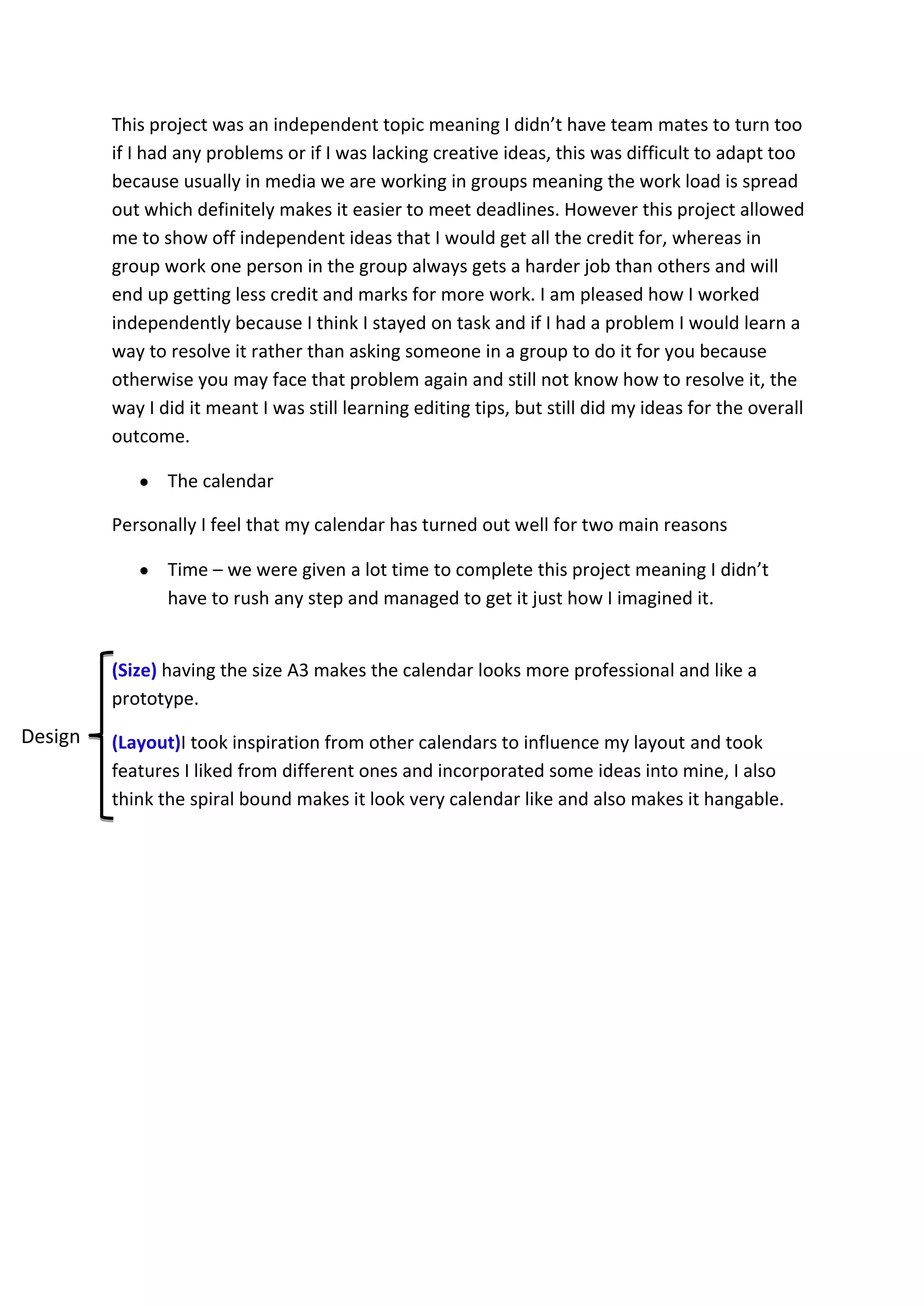 This project was an independent topic meaning I didn’t have team mates to turn too
if I had any problems or if I was lacking creative ideas, this was difficult to adapt too
because usually in media we are working in groups meaning the work load is spread
out which definitely makes it easier to meet deadlines. However this project allowed
me to show off independent ideas that I would get all the credit for, whereas in
group work one person in the group always gets a harder job than others and will
end up getting less credit and marks for more work. I am pleased how I worked
independently because I think I stayed on task and if I had a problem I would learn a
way to resolve it rather than asking someone in a group to do it for you because
otherwise you may face that problem again and still not know how to resolve it, the
way I did it meant I was still learning editing tips, but still did my ideas for the overall
outcome.
The calendar
Personally I feel that my calendar has turned out well for two main reasons
Time – we were given a lot time to complete this project meaning I didn’t
have to rush any step and managed to get it just how I imagined it.
(Size) having the size A3 makes the calendar looks more professional and like a
prototype.
(Layout)I took inspiration from other calendars to influence my layout and took
features I liked from different ones and incorporated some ideas into mine, I also
think the spiral bound makes it look very calendar like and also makes it hangable.
Design
 