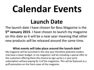 Calendar Events
What events will take place around the launch date?
My magazine will be launched in the new year therefore potential readers
may have a lower budget. In my magazine I will be including a special offer to
the customers offering them the chance to sign up for a 1 year print
subscription without paying for 3 of the magazines. This will be featured as a
puff promotion on the front cover of the magazine.
Launch Date
The launch date I have chosen for Bass Magazine is the
5th January 2015. I have chosen to launch my magazine
on this date as it will be a near year meaning that other
new products will be released around the same time.
 