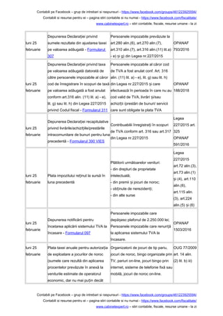 Contabili pe Facebook – grup de intrebari si raspunsuri - https://www.facebook.com/groups/461223925594/
Contabili si resurse pentru ei – pagina stiri contabile si nu numai - https://www.facebook.com/fiscalitate/
www.cabinetexpert.ro – stiri contabile, fiscale, resurse umane - la zi
luni 25
februarie
Depunerea Declara iei privindț
sumele rezultate din ajustarea taxei
pe valoarea adăugată - Formularul
307
Persoanele impozabile prevăzute la
art.280 alin.(6), art.270 alin.(7),
art.310 alin.(7), art.316 alin.(11) lit.a)
- e) i g) din Legea nr.227/2015ș
OPANAF
793/2016
luni 25
februarie
Depunerea Declara iei privind taxaț
pe valoarea adăugată datorată de
către persoanele impozabile al căror
cod de înregistrare în scopuri de taxă
pe valoarea adăugată a fost anulat
conform art.316 alin. (11) lit. a) - e),
lit. g) sau lit. h) din Legea 227/2015
privind Codul fiscal - Formularul 311
Persoanele impozabile al căror cod
de TVA a fost anulat conf. Art. 316
alin. (11) lit. a) - e), lit. g) sau lit. h)
din Legea nr.227/2015 i careș
efectuează în perioada în care nu au
cod valid de TVA, livrări i/sauș
achizi ii /prestări de bunuri/ serviciiț
care sunt obligate la plata TVA
OPANAF
188/2018
luni 25
februarie
Depunerea Declara iei recapitulativeț
privind livrările/achizi iile/prestărileț
intracomunitare de bunuri pentru luna
precedentă - Formularul 390 VIES
Contribuabilii înregistra i în scopuriț
de TVA conform art. 316 sau art.317
din Legea nr.227/2015
Legea
227/2015 art.
325
OPANAF
591/2016
luni 25
februarie
Plata impozitului re inut la sursă înț
luna precedentă
Plătitorii următoarelor venituri:
- din drepturi de proprietate
intelectuală;
- din premii i jocuri de noroc;ș
- ob inute de nereziden i;ț ț
- din alte surse
Legea
227/2015
art.72 alin.(3),
art.73 alin.(1)
i (4), art.110ș
alin.(6),
art.115 alin.
(3), art.224
alin.(5) i (6)ș
luni 25
februarie
Depunerea notificării pentru
încetarea aplicării sistemului TVA la
încasare - Formularul 097
Persoanele impozabile care
depă esc plafonul de 2.250.000 lei;ș
Persoanele impozabile care renun ăț
la aplicarea sistemului TVA la
încasare.
OPANAF
1503/2016
luni 25
februarie
Plata taxei anuale pentru autoriza iaț
de exploatare a jocurilor de noroc
(sumele care rezultă din aplicarea
procentelor prevăzute în anexă la
veniturile estimate de operatorul
economic, dar nu mai pu in decâtț
Organizatorii de jocuri de tip pariu,
jocuri de noroc, bingo organizate prin
TV, pariuri on-line, jocuri bingo prin
internet, sisteme de telefonie fixă sau
mobilă, jocuri de noroc on-line.
OUG 77/2009
art. 14 alin.
(2) lit. b) iii)
Contabili pe Facebook – grup de intrebari si raspunsuri - https://www.facebook.com/groups/461223925594/
Contabili si resurse pentru ei – pagina stiri contabile si nu numai - https://www.facebook.com/fiscalitate/
www.cabinetexpert.ro – stiri contabile, fiscale, resurse umane - la zi
 