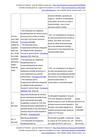 Contabili pe Facebook – grup de intrebari si raspunsuri - https://www.facebook.com/groups/461223925594/
Contabili si resurse pentru ei – pagina stiri contabile si nu numai - https://www.facebook.com/fiscalitate/
www.cabinetexpert.ro – stiri contabile, fiscale, resurse umane - la zi
primului
venit/ data
dobândirii
calită ii deț
angajator,
după caz,
sau 15 zile
de la data
modificării
ulterioare a
datelor
declarate
ini ialț
domeniul sănătă ii, aprobată prinț
Legea nr. 184/2015, ai de inătorilorț
autoriza iilor de punere pe pia ă aț ț
medicamentelor, care nu sunt
persoane juridice române.
- 020 Declara ie de înregistrareț
fiscală/Declara ie de men iuni pentruț ț
persoane fizice române i străineș
care de in cod numeric personal -ț
Formularul 020 sau
- 700 Declara ie pentruț
înregistrarea/modificarea categoriilor
de obliga ii fiscale declarativeț
înscrise în vectorul fiscal - Formularul
electronic 700, după caz.
- 020 - se completează i se depuneș
de către persoanele fizice române iș
străine, care de in cod numericț
personal, altele decât persoanele
fizice care desfă oară activită iș ș
economice în mod independent sau
exercită profesii libere.
- 070 Declara ie de înregistrareț
fiscală/Declara ie deț
men iuni/Declara ie de radiereț ț
pentru persoanele fizice care
desfă oară activită i economice înș ț
mod independent sau exercită
profesii libere - Formularul 070 sau
- 700 Declara ie pentruț
înregistrarea/modificarea categoriilor
de obliga ii fiscale declarativeț
înscrise în vectorul fiscal - Formularul
electronic 700, după caz.
- 070 - se completează i se depuneș
de către persoanele fizice române
sau străine care desfă oară activită iș ț
economice în mod independent sau
exercită profesii libere, în
conformitate cu prevederile legale.
joi 7
februarie
Depunerea Declara iei de men iuniț ț
privind schimbarea perioadei fiscale
pentru persoanele impozabile
înregistrate în scopuri de TVA care
utilizează trimestrul calendaristic ca
perioadă fiscală i care efectuează oș
achizi ie intracomunitară taxabilă înț
România - Formularul 092
Contribuabilii înregistra i în scop deț
TVA care utilizează ca perioadă
fiscală trimestrul i care au efectuat oș
achizi ie intracomunitară taxabilă înț
România, fiind astfel obliga i să î iț ș
modifice perioada fiscală, devenind
plătitori de TVA lunar.
Legea
227/2015 art.
322
OPANAF
1165/2009
luni 11
februarie
Depunerea declara iilor:ț
- 010 Declara ie de înregistrareț
fiscală/Declara ie deț
Persoanele impozabile, înregistrate
în scopuri de TVA conform art. 316
din Legea 227/2015, care nu au
Legea
227/2015
art.310 alin.
Contabili pe Facebook – grup de intrebari si raspunsuri - https://www.facebook.com/groups/461223925594/
Contabili si resurse pentru ei – pagina stiri contabile si nu numai - https://www.facebook.com/fiscalitate/
www.cabinetexpert.ro – stiri contabile, fiscale, resurse umane - la zi
 