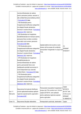 Contabili pe Facebook – grup de intrebari si raspunsuri - https://www.facebook.com/groups/461223925594/
Contabili si resurse pentru ei – pagina stiri contabile si nu numai - https://www.facebook.com/fiscalitate/
www.cabinetexpert.ro – stiri contabile, fiscale, resurse umane - la zi
men iuni/Declara ie de radiereț ț
pentru persoane juridice, asocieri iș
alte entită i fără personalitate juridicăț
- Formularul 010 sau
- 700 Declara ie pentruț
înregistrarea/modificarea categoriilor
de obliga ii fiscale declarativeț
înscrise în vectorul fiscal - Formularul
electronic 700, după caz
- 020 Declara ie de înregistrareț
fiscală/Declara ie de men iuni pentruț ț
persoane fizice române i străineș
care de in cod numeric personal -ț
Formularul 020 sau
- 700 Declara ie pentruț
înregistrarea/modificarea categoriilor
de obliga ii fiscale declarativeț
înscrise în vectorul fiscal - Formularul
electronic 700, după caz
- 070 Declara ie de înregistrareț
fiscală/Declara ie deț
men iuni/Declara ie de radiereț ț
pentru persoanele fizice care
desfă oară activită i economice înș ț
mod independent sau exercită
profesii libere - Formularul 070 sau
- 700 Declara ie pentruț
înregistrarea/modificarea categoriilor
de obliga ii fiscale declarativeț
înscrise în vectorul fiscal - Formularul
electronic 700, după caz.
depă it plafonul de scutire i careș ș
doresc să fie scoase din eviden aț
persoanelor înregistrate în scopuri de
TVA.
(7)
OPANAF
3725/2017
luni 11
februarie
Depunerea formularului Notificare
privind aplicarea/încetarea aplicării
regimului special pentru agricultori -
Formularul 087
Persoanele impozabile înregistrate în
scopuri de TVA conform art. 316 din
Legea 227/2015, care optează
pentru aplicarea regimului special
pentru agricultori.
Legea
227/2015
art.315
1
alin.
(1) lit c) i d)ș
OPANAF
nr.3698/2016
vineri 15 Depunerea Situa iei eliberărilorț Antrepozitarii autoriza i, destinatariiț Legea
Contabili pe Facebook – grup de intrebari si raspunsuri - https://www.facebook.com/groups/461223925594/
Contabili si resurse pentru ei – pagina stiri contabile si nu numai - https://www.facebook.com/fiscalitate/
www.cabinetexpert.ro – stiri contabile, fiscale, resurse umane - la zi
 