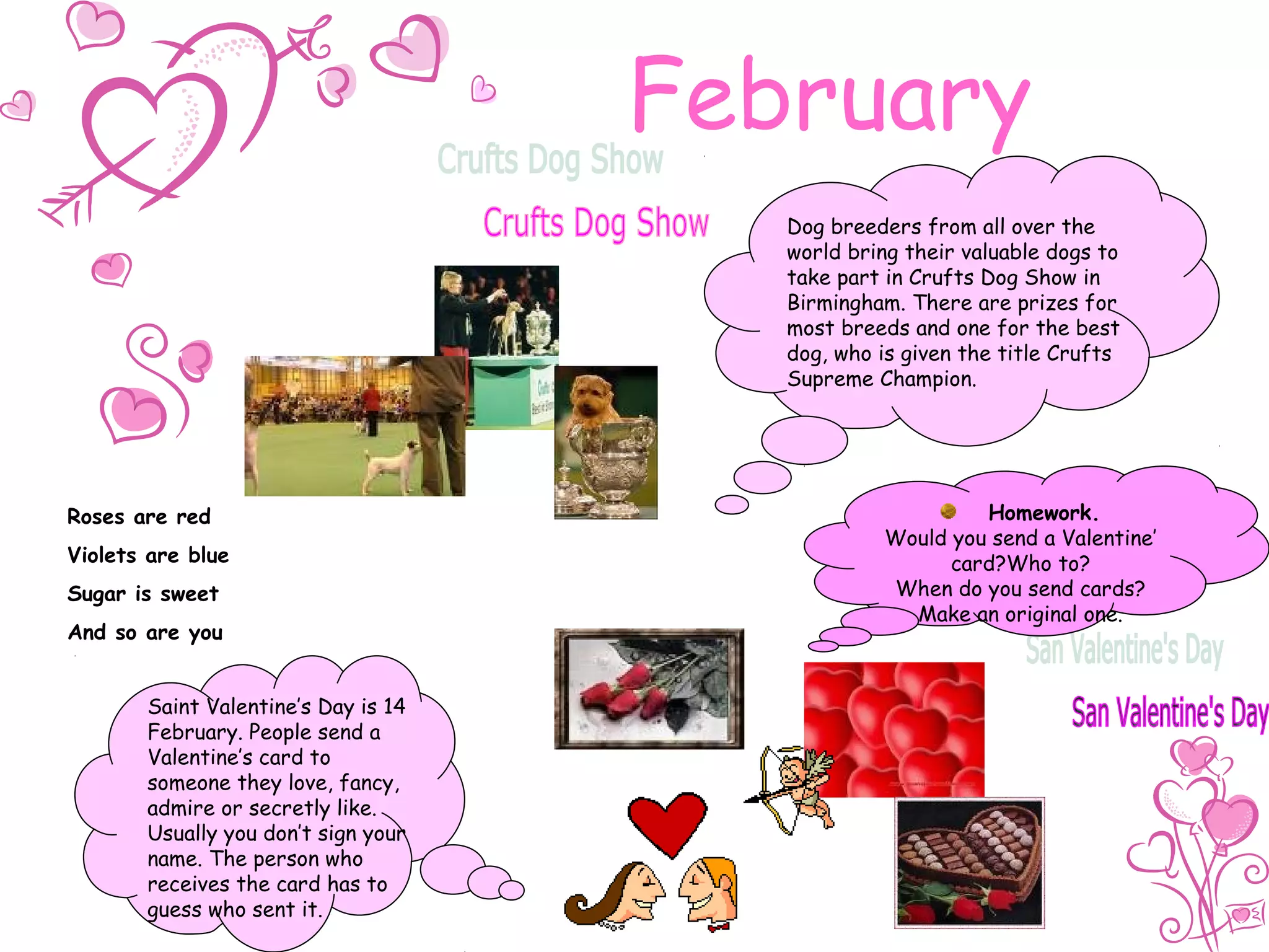 February
Dog breeders from all over the
world bring their valuable dogs to
take part in Crufts Dog Show in
Birmingham. There are prizes for
most breeds and one for the best
dog, who is given the title Crufts
Supreme Champion.
Saint Valentine’s Day is 14
February. People send a
Valentine’s card to
someone they love, fancy,
admire or secretly like.
Usually you don’t sign your
name. The person who
receives the card has to
guess who sent it.
Roses are red
Violets are blue
Sugar is sweet
And so are you
Homework.
Would you send a Valentine’
card?Who to?
When do you send cards?
Make an original one.
 