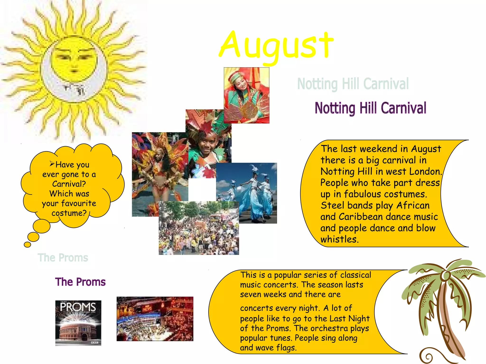 August
The last weekend in August
there is a big carnival in
Notting Hill in west London.
People who take part dress
up in fabulous costumes.
Steel bands play African
and Caribbean dance music
and people dance and blow
whistles.
This is a popular series of classical
music concerts. The season lasts
seven weeks and there are
concerts every night. A lot of
people like to go to the Last Night
of the Proms. The orchestra plays
popular tunes. People sing along
and wave flags.
Have you
ever gone to a
Carnival?
Which was
your favourite
costume?
 