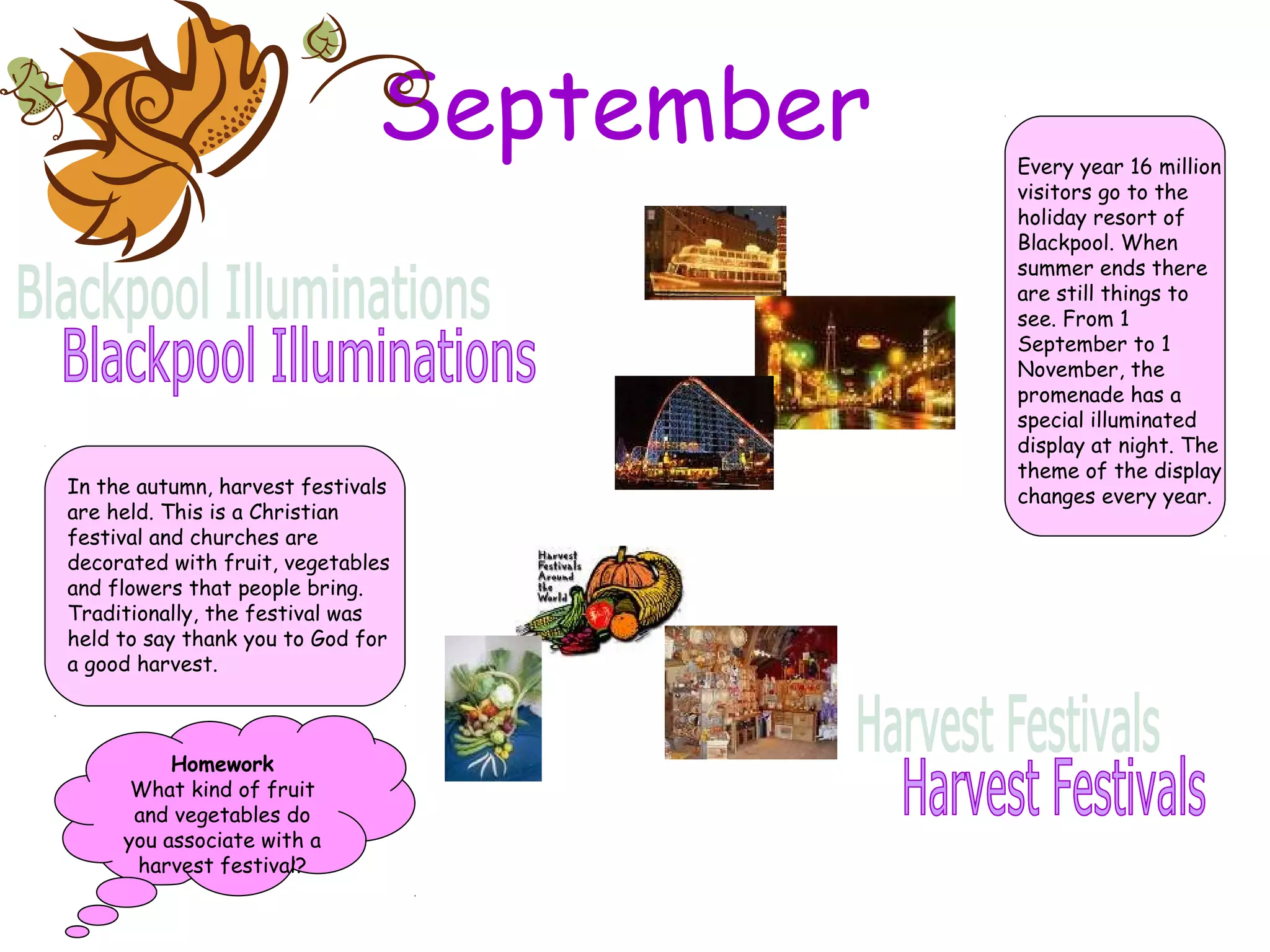 September
In the autumn, harvest festivals
are held. This is a Christian
festival and churches are
decorated with fruit, vegetables
and flowers that people bring.
Traditionally, the festival was
held to say thank you to God for
a good harvest.
Every year 16 million
visitors go to the
holiday resort of
Blackpool. When
summer ends there
are still things to
see. From 1
September to 1
November, the
promenade has a
special illuminated
display at night. The
theme of the display
changes every year.
Homework
What kind of fruit
and vegetables do
you associate with a
harvest festival?
 
