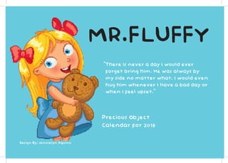 MR.FLUFFY
“There is never a day I would ever
forget bring him. He was always by
my side no matter what. I would even
hug him whenever I have a bad day or
when I feel upset.”
Precious Object
Calendar for 2018
Design By: Jennielyn Aquino
 