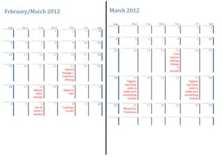 February/March 2012                                   March 2012

                                                       Sun         Mon    Tue   Wed       Thu           Fri   Sat
 Sun   Mon       Tue    Wed        Thu    Fri   Sat                                        1             2     3
                         1          2      3     4

                                                        4            5     6     7          8            9    10
  5     6          7     8           9    10    11

                                                       11           12    13    14         15           16    17
 12    13         14    15          16    17    18                                       Last
                                                                                      minute
                                                                                      editing,
                                                                                      change
 19    20         21    22           23   24    25                                          if
                                Upload                                                needed
                              footage +
                              Continue
                                                       18            19   20    21         22            23   24
                                filming
                                                                Tighten                             Tighten
                                                              any loose                           any loose
 26    27         28    29           1     2     3              ends to                             ends to
             Upload           Begin to                       make sure                           make sure
               other              edit                       everything                          everything
             footage                                            is done                             is done
  4     5          6     7           8     9    10     25           26    27    28         29           30    31
              Re-do           Continue                       Week Five
             shots if           to edit                      Premieres
             needed
 