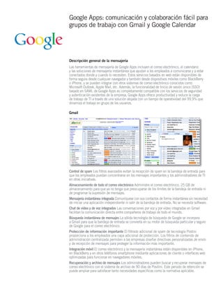 Google Apps: comunicación y colaboración fácil para
grupos de trabajo con Gmail y Google Calendar




Descripción general de la mensajería
Las herramientas de mensajería de Google Apps incluyen el correo electrónico, el calendario
y las soluciones de mensajería instantánea que ayudan a los empleados a comunicarse y a estar
conectados donde y cuando lo necesiten. Estos servicios basados en web están disponibles de
forma segura desde cualquier navegador y también desde dispositivos móviles como BlackBerry
o iPhone, y se pueden integrar con otros sistemas de correo electrónico conocidos como
Microsoft Outlook, Apple Mail, etc. Además, la funcionalidad de Inicio de sesión único (SSO)
basado en SAML de Google Apps es completamente compatible con los servicios de seguridad
y autenticación existentes de la empresa. Google Apps ofrece productividad y reduce la carga
de trabajo de TI a través de una solución alojada con un tiempo de operatividad del 99,9% que
dinamiza el trabajo en grupo de los usuarios.

Gmail




Control de spam Los filtros avanzados evitan la recepción de spam en la bandeja de entrada para
que los empleados puedan concentrarse en los mensajes importantes y los administradores de TI
en otras iniciativas.
Almacenamiento de todo el correo electrónico Administre el correo electrónico. 25 GB de
almacenamiento para que ya no tenga que preocuparse de los límites de la bandeja de entrada ni
de programar la supresión de mensajes.
Mensajería instantánea integrada Comuníquese con sus contactos de forma instantánea sin necesidad
de iniciar una aplicación independiente ni salir de la bandeja de entrada. No se necesita software.
Chat de vídeo y de voz integrados Las conversaciones por voz y por vídeo integradas en Gmail
facilitan la comunicación directa entre compañeros de trabajo de todo el mundo.
Búsqueda instantánea de mensajes La sólida tecnología de búsqueda de Google se incorpora
a Gmail para que la bandeja de entrada se convierta en su motor de búsqueda particular y seguro
de Google para el correo electrónico.
Protección de información importante El filtrado adicional de spam de tecnología Postini
proporciona a los empleados una capa adicional de protección. Los filtros de contenido de
administración centralizada permiten a las empresas diseñar directivas personalizadas de envío
y de recepción de mensajes para proteger la información más importante.
Integración móvil El correo electrónico y la mensajería instantánea están disponibles en iPhone,
en BlackBerry y en otros teléfonos smartphone mediante aplicaciones de cliente o interfaces web
optimizadas para funcionar en navegadores móviles.
Recuperación y archivo de mensajes Los administradores pueden buscar y recuperar mensajes de
correo electrónico con el sistema de archivo de 90 días de Positini. Este periodo de retención se
puede ampliar para satisfacer tanto necesidades específicas como la normativa aplicable.
 