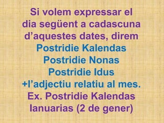 Si volem expressar el
dia següent a cadascuna
d’aquestes dates, direm
Postridie Kalendas
Postridie Nonas
Postridie Idus
+l’adjectiu relatiu al mes.
Ex. Postridie Kalendas
Ianuarias (2 de gener)
 