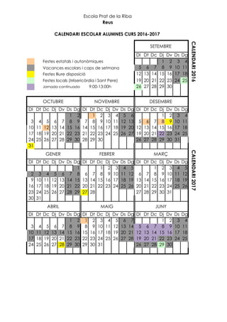 Dl Dt Dc Dj Dv Ds Dg
1 2 3 4
Vacances escolars i caps de setmana 5 6 7 8 9 10 11
12 13 14 15 16 17 18
19 20 21 22 23 24 25
Jornada continuada 9:00-13:00h 26 27 28 29 30
Dl Dt Dc Dj Dv Ds Dg Dl Dt Dc Dj Dv Ds Dg Dl Dt Dc Dj Dv Ds Dg
1 2 1 2 3 4 5 6 1 2 3 4
3 4 5 6 7 8 9 7 8 9 10 11 12 13 5 6 7 8 9 10 11
10 11 12 13 14 15 16 14 15 16 17 18 19 20 12 13 14 15 16 17 18
17 18 19 20 21 22 23 21 22 23 24 25 26 27 19 20 21 22 23 24 25
24 25 26 27 28 29 30 28 29 30 26 27 28 29 30 31
31
Dl Dt Dc Dj Dv Ds Dg Dl Dt Dc Dj Dv Ds Dg Dl Dt Dc Dj Dv Ds Dg
1 1 2 3 4 5 1 2 3 4 5
2 3 4 5 6 7 8 6 7 8 9 10 11 12 6 7 8 9 10 11 12
9 10 11 12 13 14 15 13 14 15 16 17 18 19 13 14 15 16 17 18 19
16 17 18 19 20 21 22 20 21 22 23 24 25 26 20 21 22 23 24 25 26
23 24 25 26 27 28 29 27 28 27 28 29 30 31
30 31
Dl Dt Dc Dj Dv Ds Dg Dl Dt Dc Dj Dv Ds Dg Dl Dt Dc Dj Dv Ds Dg
1 2 1 2 3 4 5 6 7 1 2 3 4
3 4 5 6 7 8 9 8 9 10 11 12 13 14 5 6 7 8 9 10 11
10 11 12 13 14 15 16 15 16 17 18 19 20 21 12 13 14 15 16 17 18
17 18 19 20 21 22 23 22 23 24 25 26 27 28 19 20 21 22 23 24 25
24 25 26 27 28 29 30 29 30 31 26 27 28 29 30
ABRIL JUNYMAIG
FEBRER
Escola Prat de la Riba
DESEMBRE
CALENDARI ESCOLAR ALUMNES CURS 2016-2017
Festes estatals i autonòmiques
CALENDARI2016CALENDARI2017
Festes lliure disposició
MARÇ
NOVEMBRE
Reus
SETEMBRE
OCTUBRE
GENER
Festes locals (Misericòrdia i Sant Pere)
 