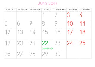JUNY 2017
DILLUNS DIMARTS DIMECRES DIJOUS DIVENDRES DISSABTE DIUMENGE
1 2 3 4
5 6 7 8 9 10 11
12 13 14 15 16 17 18
19 20 21 22
DARRER DIA
23 24 25
26 27 28 29 30
 
