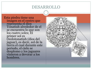 INTRODUCCIONNosotras estamos interesadas en hablar del calendario azteca que se trata de los cinco soles ya que resulta un tema interesante y de controversia y a la vez una leyenda.Para dar entender mejor el tema le mostraremos imágenes del llamado calendario, quien lo hizo y como fue descubriendo sus predicciones atreves de los dibujos gravados en ello.