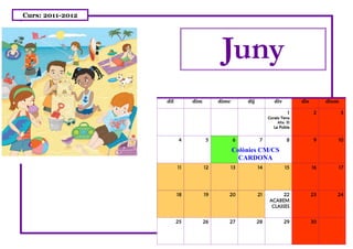 Curs: 2011-2012




                                         Juny
                  dil        dim        dimc        dij           div         dis        dium

                                                                         1           2          3
                                                               Coneix Terra
                                                                    Alta EI
                                                                  La Pobla


                        4          5           6          7              8           9      10

                                               Colònies CM/CS
                                                 CARDONA
                        11         12          13         14            15          16      17




                        18         19      20             21         22             23      24
                                                               ACABEM
                                                                CLASSES


                        25         26      27             28            29          30
 