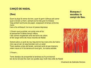 CANÇÓ DE NADAL
                                                                                Busqueu i
(Sau)                                                                           escolteu la
                                                                                cançó de Sau.
Quan la pluja fa remor de tren, quan la gent s’afanya pel carrer
quan s’encén un llum, sempre es fa més gran la tristesa
Vaig pintant somriures de paper, sospesant el temps entre les
mans
l’aire s’ha enfosquit i la nova nit passa depressa

I l’hivern que ja arribat, em porta vora el foc
el pensament d’altres temps millors.
I els carrers engalanats amb els llums de colors
et fan sorgir entre els meus records de Nadal.

Estirat sobre un jardí de neu faig dormir les mans dins de l’abric
miro cap al cel i el veig tremolar com un estel.
Tirem pedres a tots els fanals, caminant amb el pas imprecís
volem veure si hi ha darrera el núvol gris , la nostra estrella.

I l’hivern...

Tants desitjos de prosperitat la tendresa es fa provisional
tan de bo tot això fos real i es quedés aquí molt més enllà de Nadal
                                                                     il·lustració de Gabriela Herrera
 