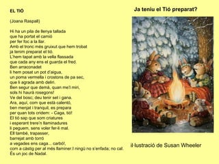 EL TIÓ                                                           Ja teniu el Tió preparat?

(Joana Raspall)

Hi ha un pila de llenya tallada
que ha portat el camió
per fer foc a la llar.
Amb el tronc més gruixut que hem trobat
ja tenim preparat el tió.
L’hem tapat amb la vella flassada
que cada any ens el guarda el fred.
Ben arraconadet
li hem posat un pot d’aigua,
un poma vermella i crostons de pa sec,
que li agrada amb deliri.
Ben segur que demà, quan me’l miri,
sols hi haurà rosegons!
Ve del bosc; deu tenir set i gana.
Ara, aquí, com que està calentó,
ben menjat i tranquil, es prepara
per quan tots cridem: - Caga, tió!
El tió sap que som criatures
i esperant trere’n llaminadures
li peguem, sens voler fer-li mal.
Ell també, trapasser,
barrejat amb torró
a vegades ens caga... carbó!,
                                                                il·lustració de Susan Wheeler
com a càstig per al més llaminer.I ningú no s’enfada; no cal.
És un joc de Nadal.
 