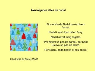 Avui algunes dites de nadal




                                Fins el dia de Nadal no és hivern
                                              formal.
                                 Nadal i sant Joan tallen l'any.
                                   Nadal nevat maig regalat.
                              Per Nadal un pas de pardal, per Sant
                                    Esteve un pas de llebre.
                              Per Nadal, cada bèstia al seu corral.


Il.lustració de Nancy Wolff
 