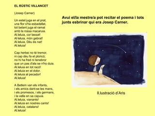 EL RÚSTIC VILLANCET

(Josep Carner)
                                 Avui el/la mestre/a pot recitar el poema i tots
Un estel juga en el prat,
una flor s'ha esbadellat,        junts esbrinar qui era Josep Carner.
tot belant juga el ramat
amb la rossa macaruia.
Al.leluia, cor lassat!
Al·leluia, món gebrat!
Al.leluia, Déu és nat!
Al.leluia!

Cap herbei no té tremor,
ni cap déu fa el ploricó;
no hi ha fred ni tenebror
que un pas d'ala se n'ho duia.
Al.leluia en tot racó!
Al.leluia en el dolor.
Al.leluia al pecador!
Al.leluia!

A Betlem van els infants,
i els amics dant-se les mans,
i els promesos, i els germans,                       Il.lustració d’Aris
i la vella en sa capuia.
Al.leluia, vianants!
Al.leluia en nostres cants!
Al.leluia, catalans!
Al.leluia!
 