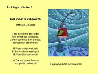 Avui llegiu i dibuixeu!



   ELS COLORS DEL NADAL

        (Montse Ginesta)


   Tots els colors del Nadal
   han entrat per la finestra.
  Vénen contents a fer gresca,
    belluguets i esborrajats!

     El Verd molsa vellutat!
    El Blau cel tan assenyat!
     El Vermell apassionat!

    I el Daurat que enlluerna,
       sumptuós i adinerat!      il·lustració d‘Alik Arzoumanian
 