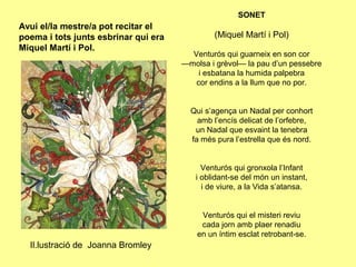 SONET
Avui el/la mestre/a pot recitar el
poema i tots junts esbrinar qui era            (Miquel Martí i Pol)
Miquel Martí i Pol.
                                        Venturós qui guarneix en son cor
                                      —molsa i grèvol— la pau d’un pessebre
                                          i esbatana la humida palpebra
                                         cor endins a la llum que no por.


                                        Qui s’agença un Nadal per conhort
                                          amb l’encís delicat de l’orfebre,
                                         un Nadal que esvaint la tenebra
                                        fa més pura l’estrella que és nord.


                                           Venturós qui gronxola l’Infant
                                         i oblidant-se del món un instant,
                                           i de viure, a la Vida s’atansa.


                                           Venturós qui el misteri reviu
                                           cada jorn amb plaer renadiu
                                          en un íntim esclat retrobant-se.
  Il.lustració de Joanna Bromley
 