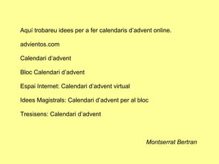 Aquí trobareu idees per a fer calendaris d’advent online.

advientos.com

Calendari d’advent

Bloc Calendari d’advent

Espai Internet: Calendari d’advent virtual

Idees Magistrals: Calendari d’advent per al bloc

Tresisens: Calendari d’advent



                                               Montserrat Bertran
 