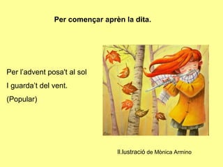 Per començar aprèn la dita.




Per l’advent posa't al sol
I guarda’t del vent.
(Popular)




                                Il.lustració de Mònica Armino
 