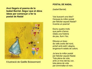POSTAL DE NADAL
Avui llegeix el poema de la          (Isabel Barriel)
Isabel Barriel. Segur que et dóna
idees per començar a fer la
postal de Nadal                      Vas buscant una idea?
                                     Cerques la millor postal
                                     per felicitar aquest Nadal?
                                     Inventa un poema!

                                     Escriu quatre mots
                                     que parlin d'amor,
                                     relata una història
                                     de pau, llum i foc.

                                     Dibuixa un bosc
                                     de vells avets del nord,
                                     pinta'l amb estil i alegria,
                                     enganxa-hi estels de colors.

                                     Ja tens la millor postal
                                     per felicitar aquest Nadal.
                                     Tota plena de vida,
                                     amb un tros del teu cor,
Il.lustració de Gaëlle Boissonnard
                                     tota plena de vida
                                     per emmirallar el món.
 