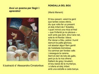 RONDALLA DEL BOU
     Avui un poema per llegir i
     aprendre!                           (Marià Manent)


                                         El bou pesant, veient la gent
                                         que tantes coses oferia,
                                         diu que volia fer un present
                                         al dolç Infant de l’ Establia.
                                         I quan minvà una mica el fred
                                         – que l’Infantó ja no plorava –
                                         sortí amb pas lent, dins l’aire net,
                                         sota la nit florida i blava.
                                         Per donar a Déu, pobre i humil
                                         damunt la palla gloriosa,
                                         vol abastar algun flam gentil
                                         de l’estelada tremolosa.
                                         Va caminar per fondes valls
                                         i resseguia la carena.
                                         Sent el clarí de tots els galls,
                                         però ja du la rica ofrena.
                                         Saltant de goig i bruelant,
                                         el bou baixà de la muntanya,
Il.lustració d’ Alessandra Cimatoribus   i s’oferia al dolç Infant
                                         amb una estrella a cada banya.
 