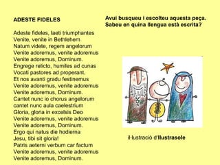 ADESTE FIDELES                       Avui busqueu i escolteu aquesta peça.
                                     Sabeu en quina llengua està escrita?
Adeste fideles, laeti triumphantes
Venite, venite in Bethlehem
Natum videte, regem angelorum
Venite adoremus, venite adoremus
Venite adoremus, Dominum.
Engrege relicto, humiles ad cunas
Vocati pastores ad properant.
Et nos avanti gradu festinemus
Venite adoremus, venite adoremus
Venite adoremus, Dominum.
Cantet nunc io chorus angelorum
cantet nunc aula caelestrium
Gloria, gloria in excelsis Deo
Venite adoremus, venite adoremus
Venite adoremus, Dominum.
Ergo qui natus die hodierna
Jesu, tibi sit gloria!                       il·lustració d‘Ilustrasole
Patris aeterni verbum car factum
Venite adoremus, venite adoremus
Venite adoremus, Dominum.
 