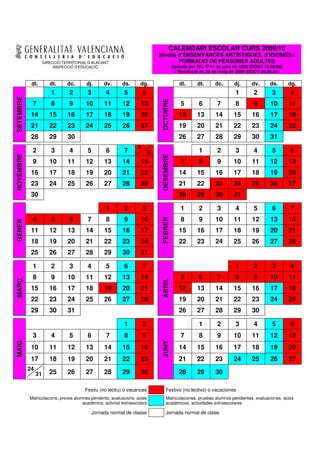 CALENDARI ESCOLAR CURS 2009/10
                                                                               Nivells d’ENSENYANCES ARTÍSTIQUES, d’IDIOMES i
                     DIRECCIÓ TERRITORIAL D’ALACANT                                    FORMACIÓ DE PERSONES ADULTES
                          INSPECCIÓ D’EDUCACIÓ                                            Aprovat per OC. D’11 de juny de 1998 (DOGV 18.06.98)
                                                                                           i Resolució de 28 de maig de 2009 (DOCV 05.06.09)

            dl.         dt.     dc.      dj.     dv.       ds.      dg.                      dl.      dt.     dc.      dj.     dv.      ds.      dg.
                         1       2       3        4         5          6                                                1       2        3       4
SETEMBRE




                                                                               OCTUBRE
            7            8       9      10       11        12       13                        5       6        7        8       9       10       11
            14          15      16      17       18        19       20                       12       13      14       15      16       17       18
            21          22      23      24       25        26       27                       19       20      21       22      23       24       25
            28          29      30                                                           26       27      28       29      30       31
                                                                   1
            2            3       4       5        6         7              8                          1        2        3       4        5       6
NOVEMBRE




                                                                               DESEMBRE
            9           10      11      12       13        14       15                        7       8        9       10      11       12       13
            16          17      18      19       20        21       22                       14       15      16       17      18       19       20
            23          24      25      26       27        28       29                       21       22      23       24      25       26       27
            30                                                                               28       29      30       31

                                                  1         2          3                      1       2        3        4       5        6       7
            4            5       6       7        8         9       10                        8       9       10       11      12       13       14
                                                                               FEBRER
GENER




            11          12      13      14       15        16       17                       15       16      17       18      19       20       21
            18          19      20      21       22        23       24                       22       23      24       25      26       27       28
            25          26      27      28       29        30       31

            1            2       3       4        5         6          7                                                1       2        3       4
            8            9      10      11       12        13       14                        5       6        7        8       9       10       11
                                                                               ABRIL
MARÇ




            15          16      17      18       19        20       21                       12       13      14       15      16       17       18
            22          23      24      25       26        27       28                       19       20      21       22      23       24       25
            29          30      31                                                           26       27      28       29      30

                                                            1          2                              1        2        3       4        5       6
            3            4       5       6        7         8          9                      7       8        9       10      11       12       13
                                                                               JUNY
MAIG




            10          11      12      13       14        15       16                       14       15      16       17      18       19       20
            17          18      19      20       21        22       23                       21       22      23       24      25       26       27
           24
                31      25      26      27       28        29       30                       28       29      30

                                        Festiu (no lectiu) o vacances             Festivo (no lectivo) o vacaciones
           Matriculacions, proves alumnes pendents, avaluacions, actes            Matriculaciones, pruebas alumnos pendientes, evaluaciones, actos
                                      acadèmics, activitat extraescolars          académicos, actividades extraescolares

                                           Jornada normal de classe               Jornada normal de clase.
 