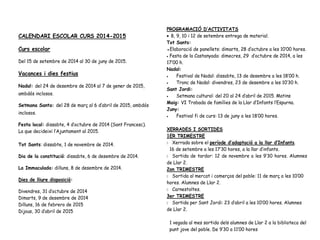 CALENDARI ESCOLAR CURS 2014-2015
Curs escolar
Del 15 de setembre de 2014 al 30 de juny de 2015.
Vacances i dies festius
Nadal: del 24 de desembre de 2014 al 7 de gener de 2015,
ambdós inclosos.
Setmana Santa: del 28 de març al 6 d’abril de 2015, ambdós
inclosos.
Festa local: dissabte, 4 d’octubre de 2014 (Sant Francesc).
La que decideixi l’Ajuntament al 2015.
Tot Sants: dissabte, 1 de novembre de 2014.
Dia de la constitució: dissabte, 6 de desembre de 2014.
La Immaculada: dilluns, 8 de desembre de 2014.
Dies de lliure disposició:
Divendres, 31 d’octubre de 2014
Dimarts, 9 de desembre de 2014
Dilluns, 16 de febrero de 2015
Dijous, 30 d’abril de 2015
PROGRAMACIÓ D’ACTIVITATS
• 8, 9, 10 i 12 de setembre entrega de material.
Tot Sants:
●Elaboració de panellets: dimarts, 28 d’octubre a les 10’00 hores.
• Festa de la Castanyada: dimecres, 29 d’octubre de 2014, a les
17’00 h.
Nadal:
• Festival de Nadal: dissabte, 13 de desembre a les 18’00 h.
• Tronc de Nadal: divendres, 23 de desembre a les 10’30 h.
Sant Jordi:
• Setmana cultural: del 20 al 24 d’abril de 2015. Matins
Maig: VI Trobada de famílies de la Llar d’Infants l’Espurna.
Juny:
• Festival fi de curs: 13 de juny a les 18’00 hores.
XERRADES I SORTIDES
1ER TRIMESTRE
 Xerrada sobre el període d’adaptació a la llar d’Infants.
16 de setembre a les 17’30 hores, a la llar d’infants.
 Sortida de tardor: 12 de novembre a les 9’30 hores. Alumnes
de Llar 2.
2on TRIMESTRE
 Sortida al mercat i comerços del poble: 11 de març a les 10’00
hores. Alumnes de Llar 2.
 Carnestoltes.
3er TRIMESTRE
 Sortida per Sant Jordi: 23 d’abril a les 10’00 hores. Alumnes
de Llar 2.
1 vegada al mes sortida dels alumnes de Llar 2 a la biblioteca del
punt jove del poble. De 9’30 a 11’00 hores
 